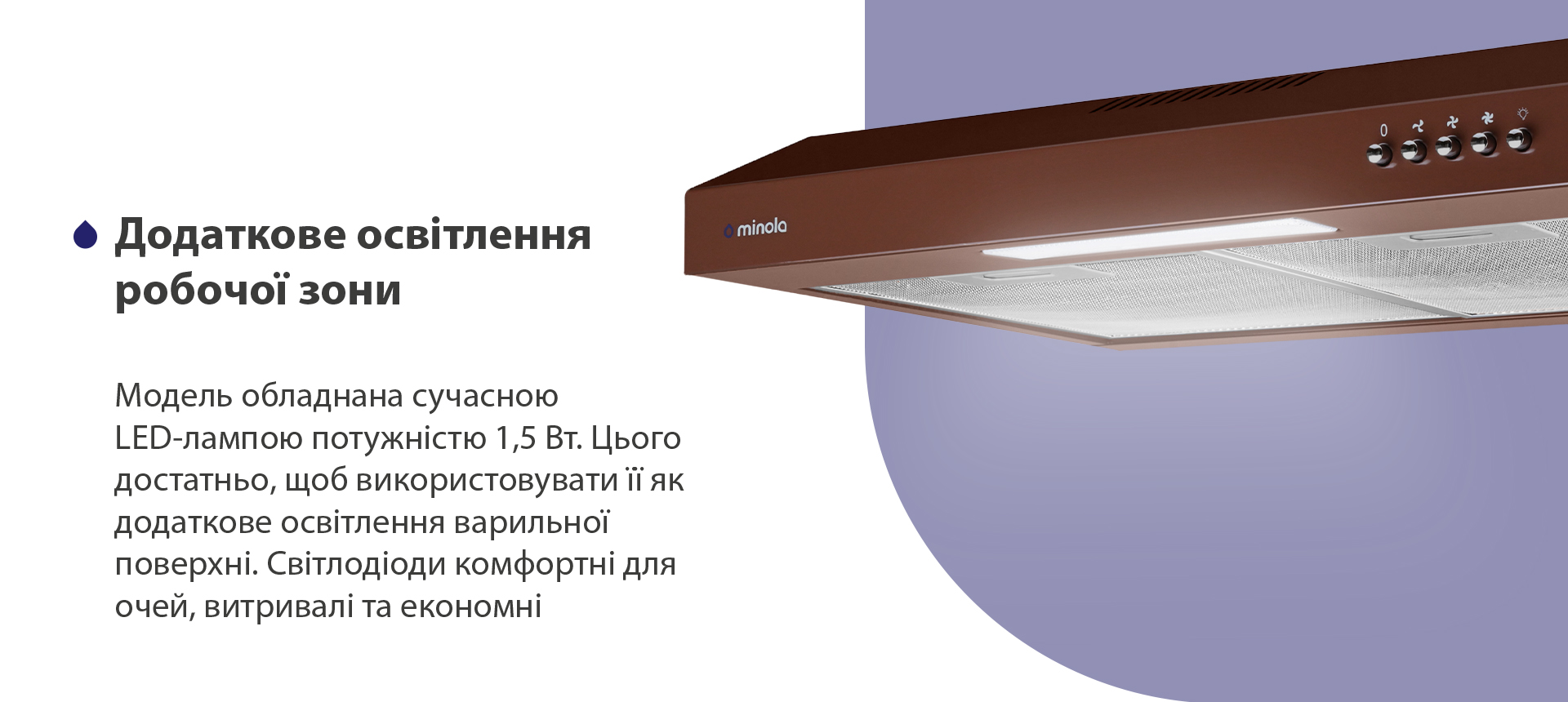 Модель обладнана сучасною LED-лампою потужністю 1,5 Вт. Цього достатньо, щоб використовувати її як додаткове освітлення варильної поверхні. Світлодіоди комфортні для очей, витривалі та економні