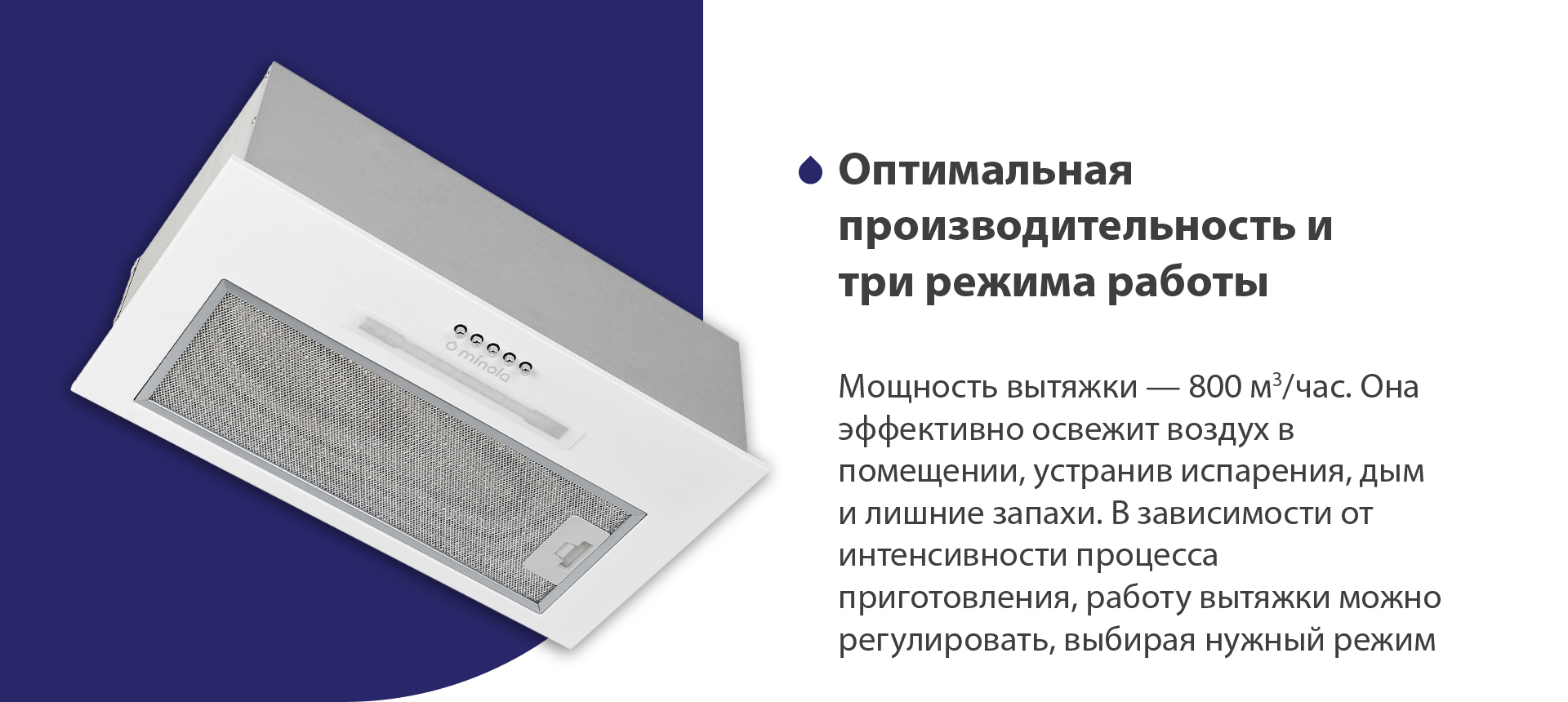 Мощность вытяжки – 800 м3/час. Она эффективно освежит воздух в помещении, устранив испарения, дым и лишние запахи. В зависимости от интенсивности процесса приготовления, работу вытяжки можно регулировать, выбирая нужный режим