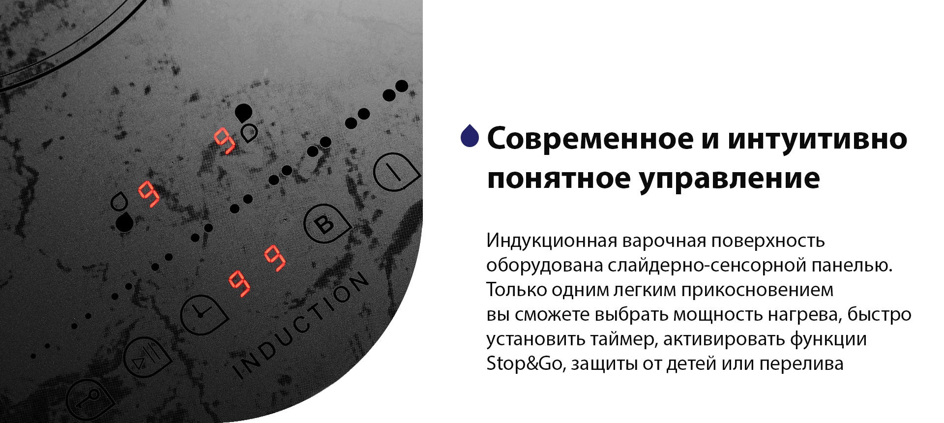 Индукционная варочная поверхность оборудована слайдерно-сенсорной панелью. Только одним легким прикосновением вы сможете выбрать мощность нагрева, быстро установить таймер, активировать функции Stop&Go, защиты от детей или перелива