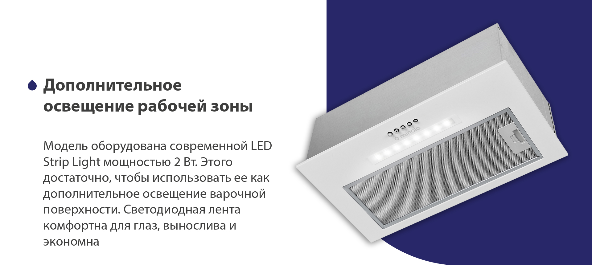 Модель оборудована современной LED Strip Light мощностью 2 Вт. Этого достаточно, чтобы использовать ее как дополнительное освещение варочной поверхности. Светодиодная лента комфортна для глаз, вынослива и экономна