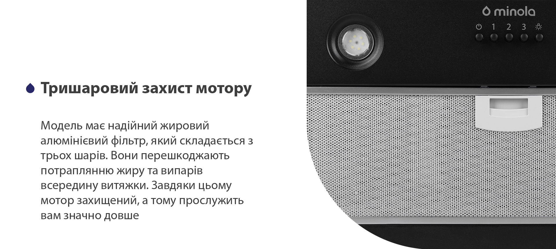 Тришаровий захист мотору Модель має надійний жировий алюмінієвий фільтр, який складається з трьох шарів. Вони перешкоджають потраплянню жиру та випарів всередину витяжки. Завдяки цьому мотор захищений, а тому прослужить вам значно довше