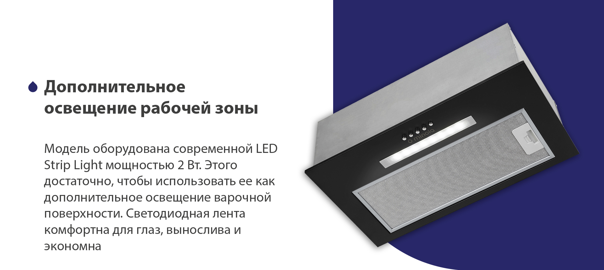 Модель оборудована современной LED Strip Light мощностью 2 Вт. Этого достаточно, чтобы использовать ее как дополнительное освещение варочной поверхности. Светодиодная лента комфортна для глаз, вынослива и экономна