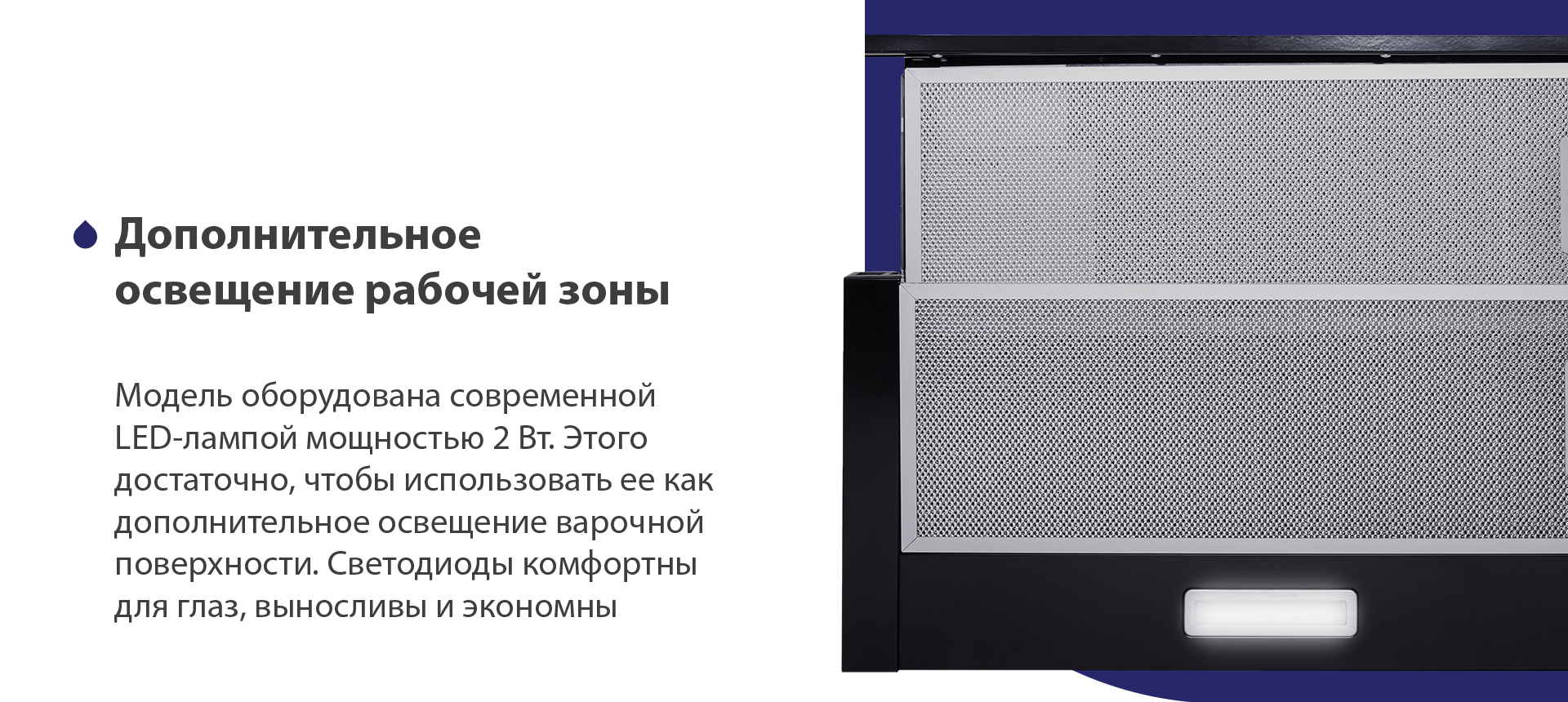 Модель оборудована современной LED-лампой мощностью 2 Вт. Этого достаточно, чтобы использовать ее как дополнительное освещение варочной поверхности. Светодиоды комфортны для глаз, выносливы и экономны