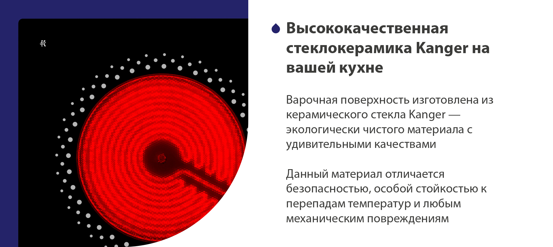 Высококачественная стеклокерамика Kanger на вашей кухне Варочная поверхность изготовлена из керамического стекла Kanger — экологически чистого материала с удивительными качествами. Данный материал отличается безопасностью, особой стойкостью к перепадам температур и любым механическим повреждениям