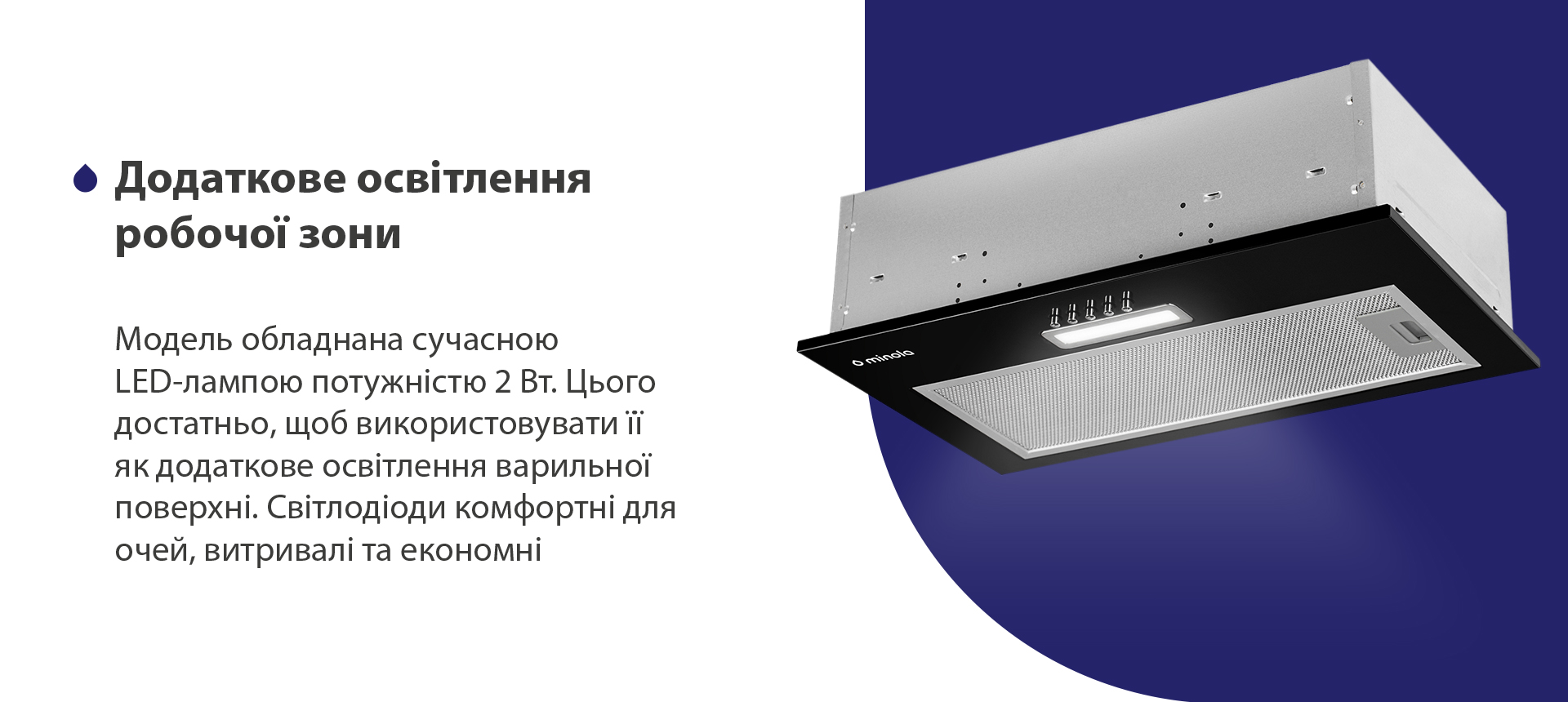 Модель обладнана сучасною LED-лампою потужністю 2 Вт. Цього достатньо, щоб використовувати її як додаткове освітлення варильної поверхні. Світлодіоди комфортні для очей, витривалі та економні