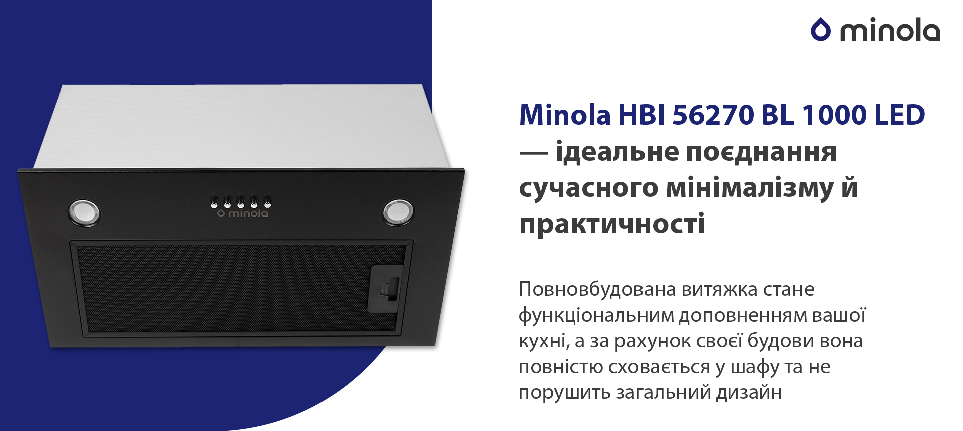 Minola HBI 56270 BL 1000 LED – ідеальне поєднання сучасного мінімалізму й практичності Повновбудована витяжка стане функціональним доповненням вашої кухні, а за рахунок своєї будови вона повністю сховається у шафу та не порушить загальний дизайн