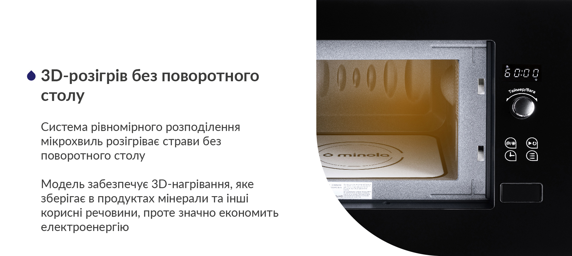 Система рівномірного розподілення мікрохвиль розігріває страви без поворотного столу. Модель забезпечує 3D-нагрівання, яке зберігає в продуктах мінерали та інші корисні речовини, проте значно економить електроенергію