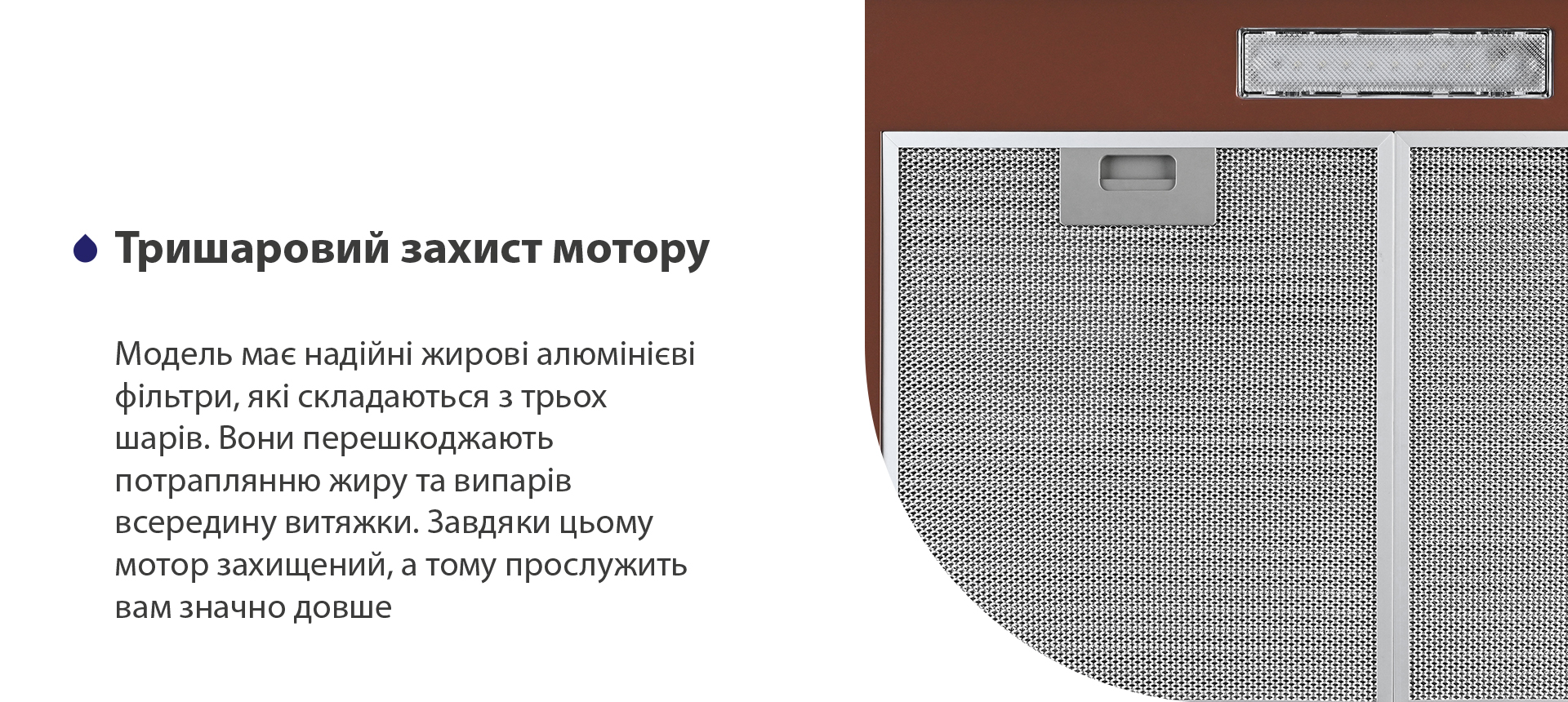 Модель має надійні жирові алюмінієві фільтри, які складаються з трьох шарів. Вони перешкоджають потраплянню жиру та випарів всередину витяжки. Завдяки цьому мотор захищений, а тому прослужить вам значно довше