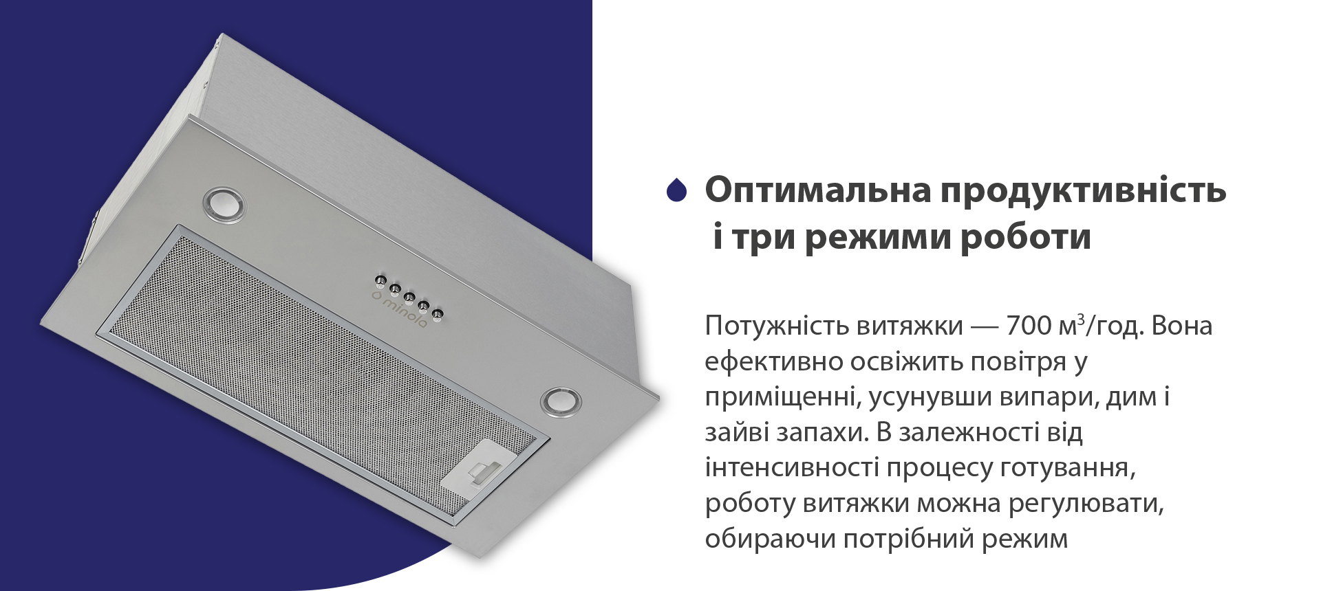 Потужність витяжки – 700 м3/год. Вона ефективно освіжить повітря у приміщенні, усунувши випари, дим і зайві запахи. В залежності від інтенсивності процесу готування, роботу витяжки можна регулювати, обираючи потрібний режим