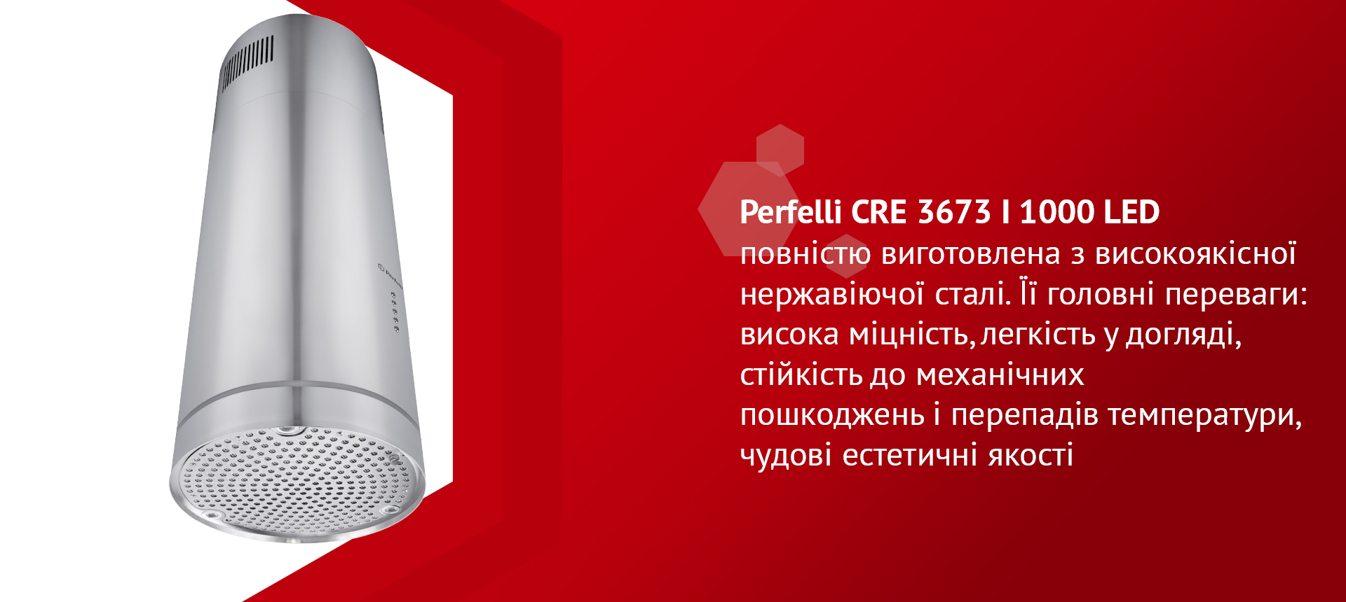 Perfelli CRE 3673 I 1000 LED повністю виготовлена з високоякісної нержавіючої сталі. Її головні переваги: висока міцність, легкість у догляді, стійкість до механічних пошкоджень і перепадів температури, чудові естетичні якості