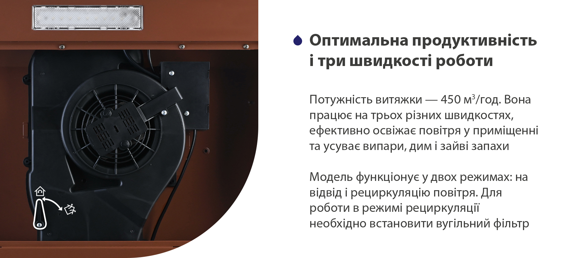 Потужність витяжки – 450 м3/год. Вона працює на трьох різних швидкостях, ефективно освіжає повітря у приміщенні та усуває випари, дим і зайві запахи. Модель функціонує у двох режимах: на відвід і рециркуляцію повітря. Для роботи в режимі рециркуляції необхідно встановити вугільний фільтр