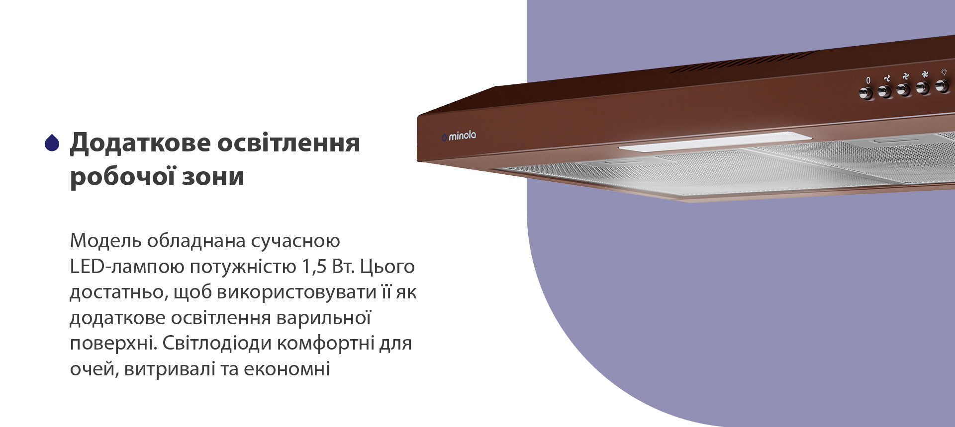 Модель обладнана сучасною LED-лампою потужністю 1,5 Вт. Цього достатньо, щоб використовувати її як додаткове освітлення варильної поверхні. Світлодіоди комфортні для очей, витривалі та економні