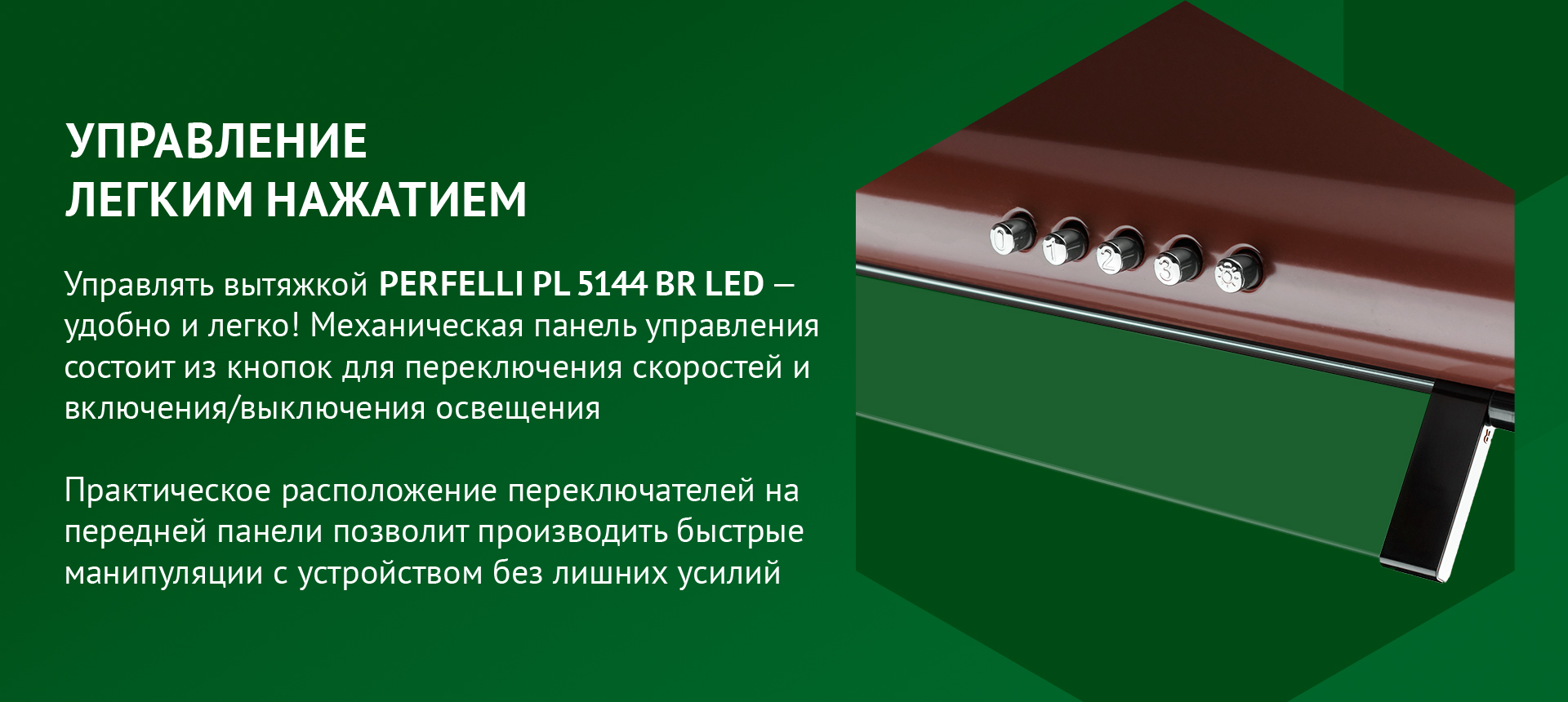 Управлять вытяжкой PERFELLI PL 5144 BR LED – удобно и легко! Механическая панель управления состоит из кнопок для переключения скоростей и включения/выключения освещения. Практическое расположение переключателей на передней панели позволит производить быстрые манипуляции с устройством без лишних усилий