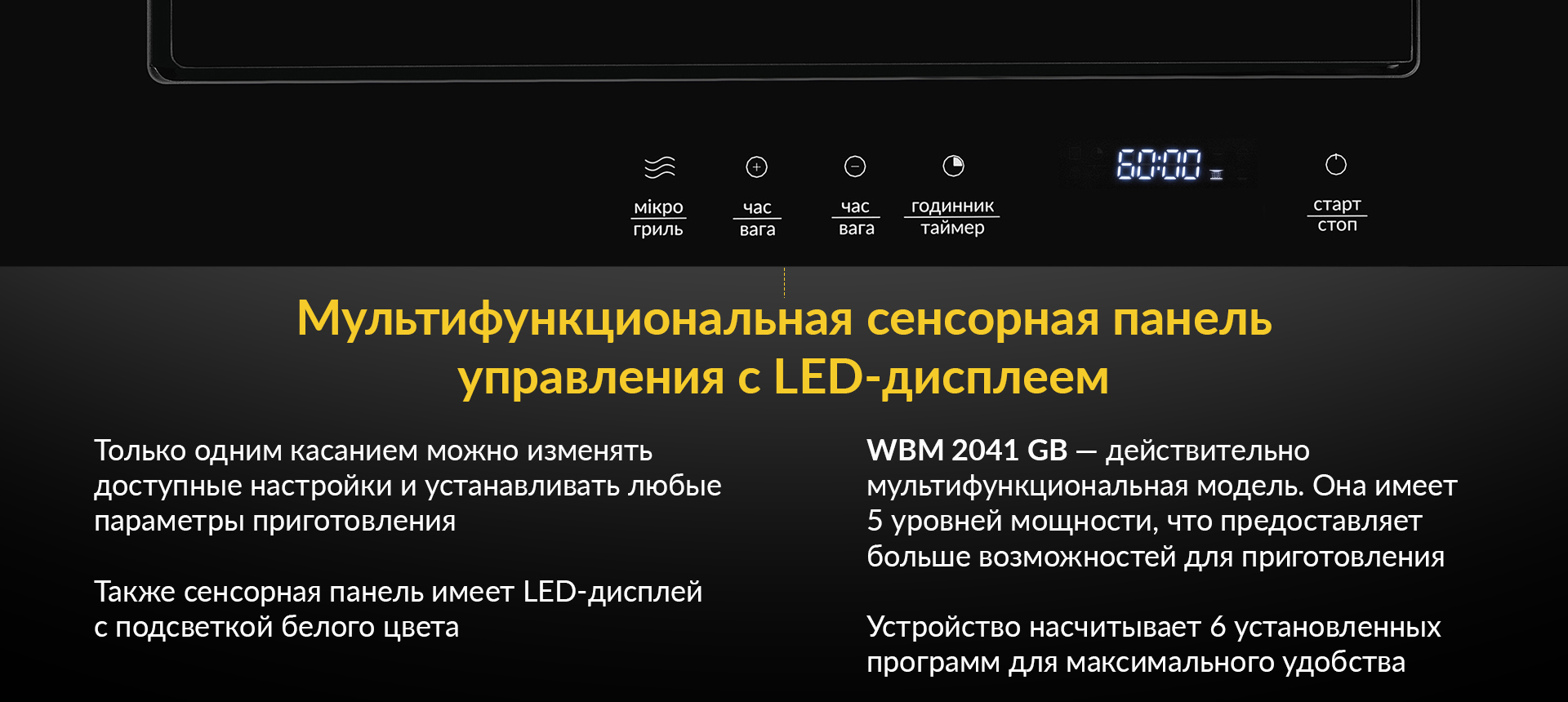 Мультифункциональная сенсорная панель управления с LED-дисплеем Только одним касанием можно изменять доступные настройки и устанавливать любые параметры приготовления. Также сенсорная панель имеет LED-дисплей с подсветкой белого цвета. WBM 2041 GB - действительно мультифункциональная модель. Она имеет 5 уровней мощности, что предоставляет больше возможностей для приготовления. Устройство насчитывает 6 установленных программ для максимального удобства