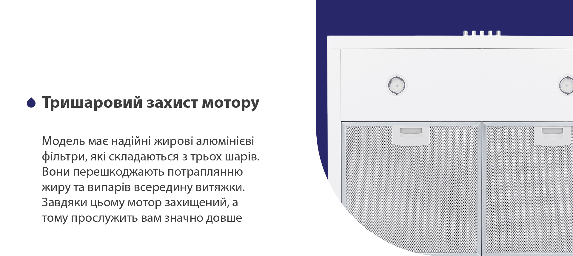 Тришаровий захист мотору Модель має надійні жирові алюмінієві фільтри, які складаються з трьох шарів. Вони перешкоджають потраплянню жиру та випарів всередину витяжки. Завдяки цьому мотор захищений, а тому прослужить вам значно довше