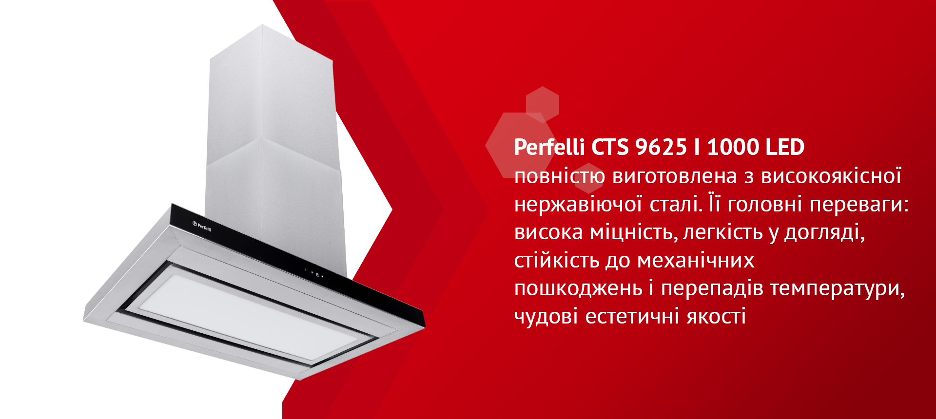 Perfelli CTS 9625 I 1000 LED повністю виготовлена з високоякісної нержавіючої сталі. Її головні переваги: висока міцність, легкість у догляді, стійкість до механічних пошкоджень і перепадів температури, чудові естетичні якості