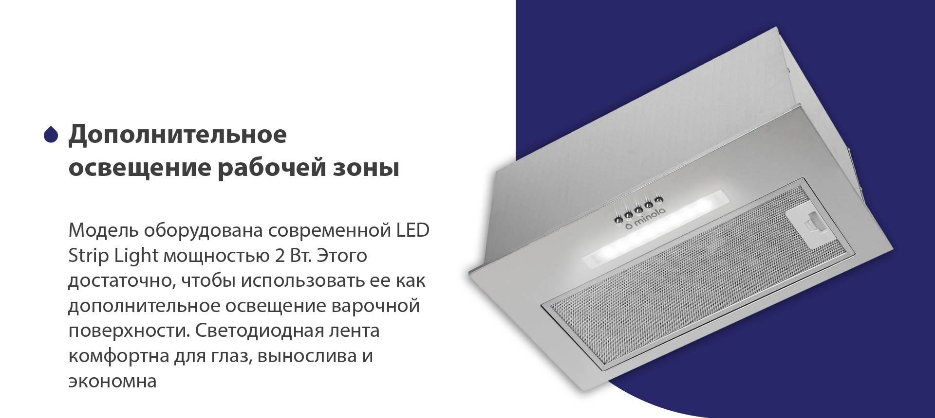 Модель оборудована современной LED Strip Light мощностью 2 Вт. Этого достаточно, чтобы использовать ее как дополнительное освещение варочной поверхности. Светодиодная лента комфортна для глаз, вынослива и экономна