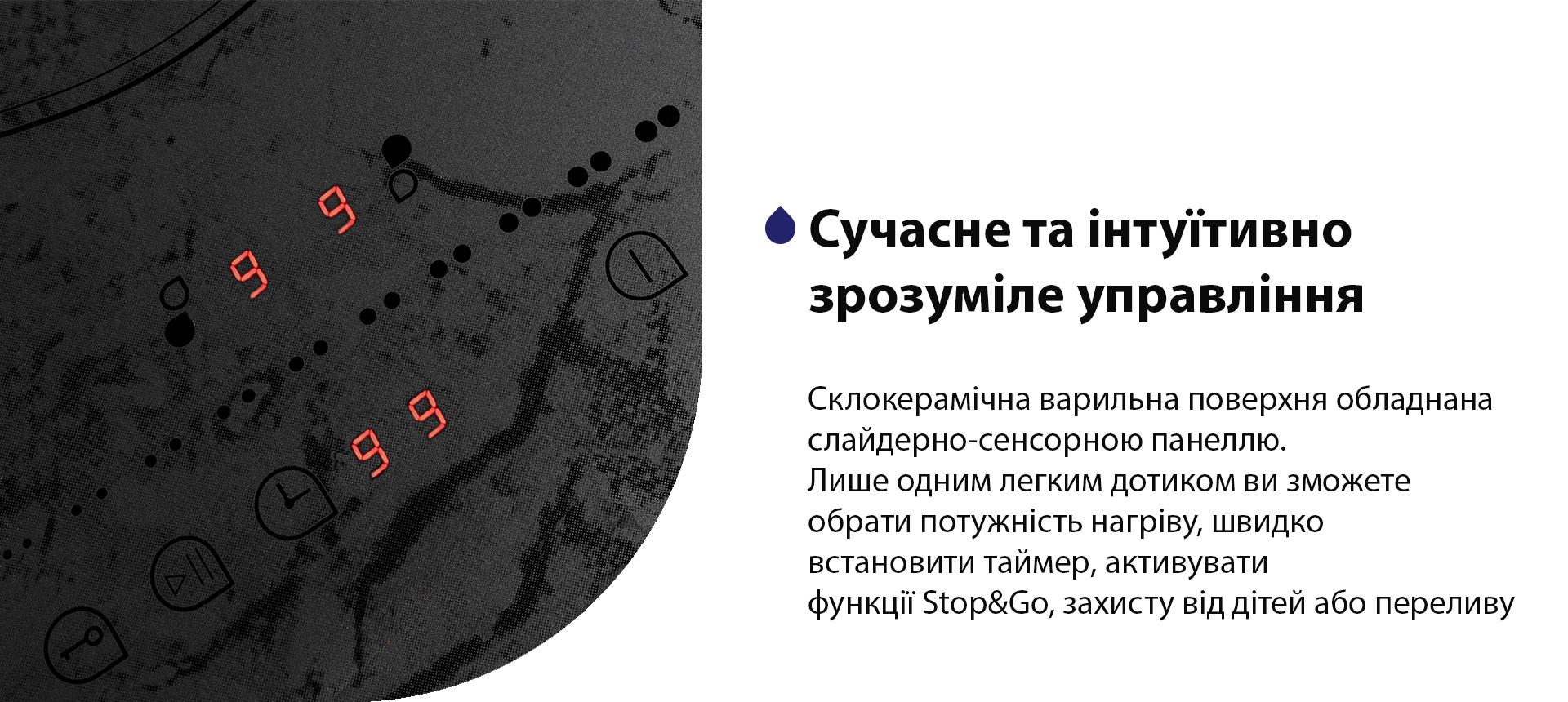 Склокерамічна варильна поверхня обладнана слайдерно-сенсорною панеллю. Лише одним легким дотиком ви зможете обрати потужність нагріву, швидко встановити таймер, активувати функції Stop&Go, захисту від дітей або переливу