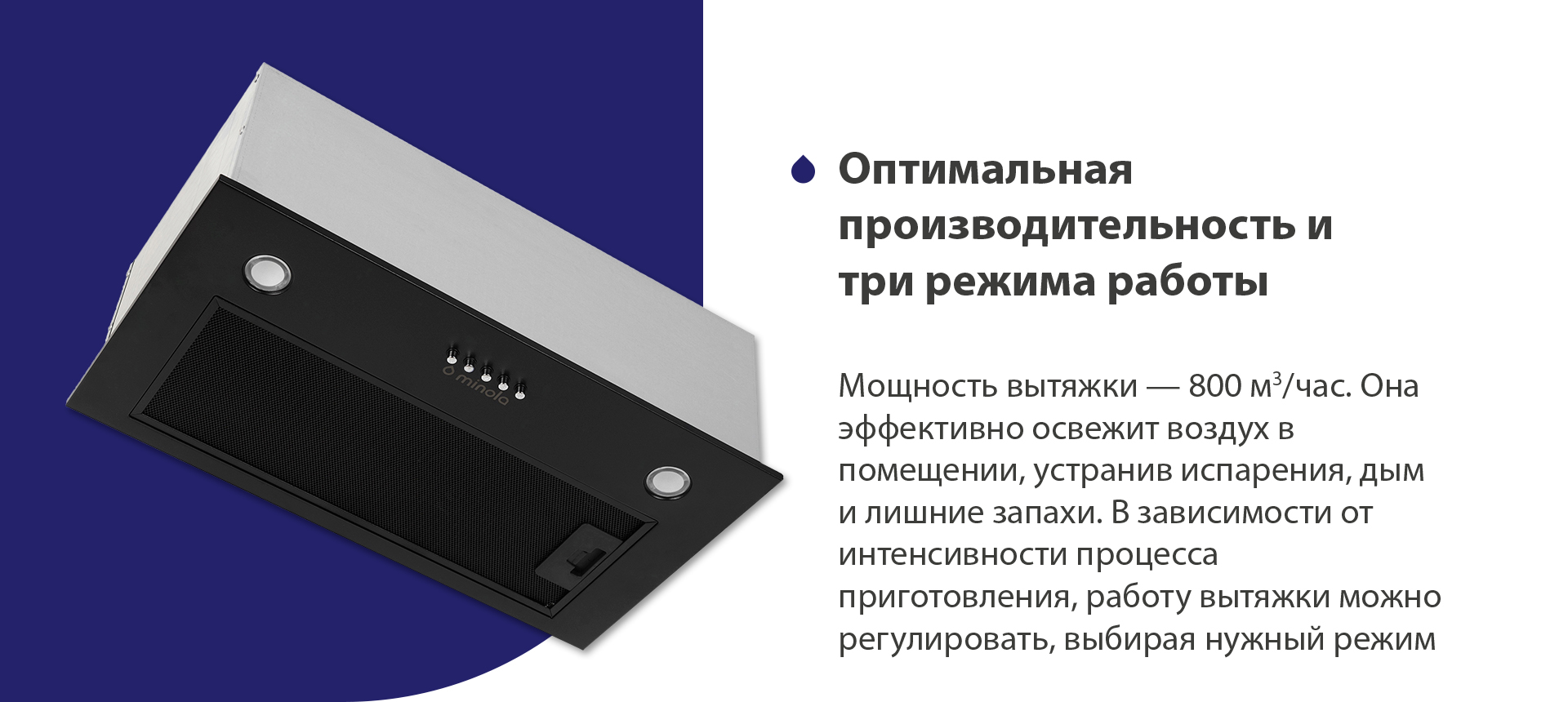 Мощность вытяжки – 800 м3/час. Она эффективно освежит воздух в помещении, устранив испарения, дым и лишние запахи. В зависимости от интенсивности процесса приготовления, работу вытяжки можно регулировать, выбирая нужный режим