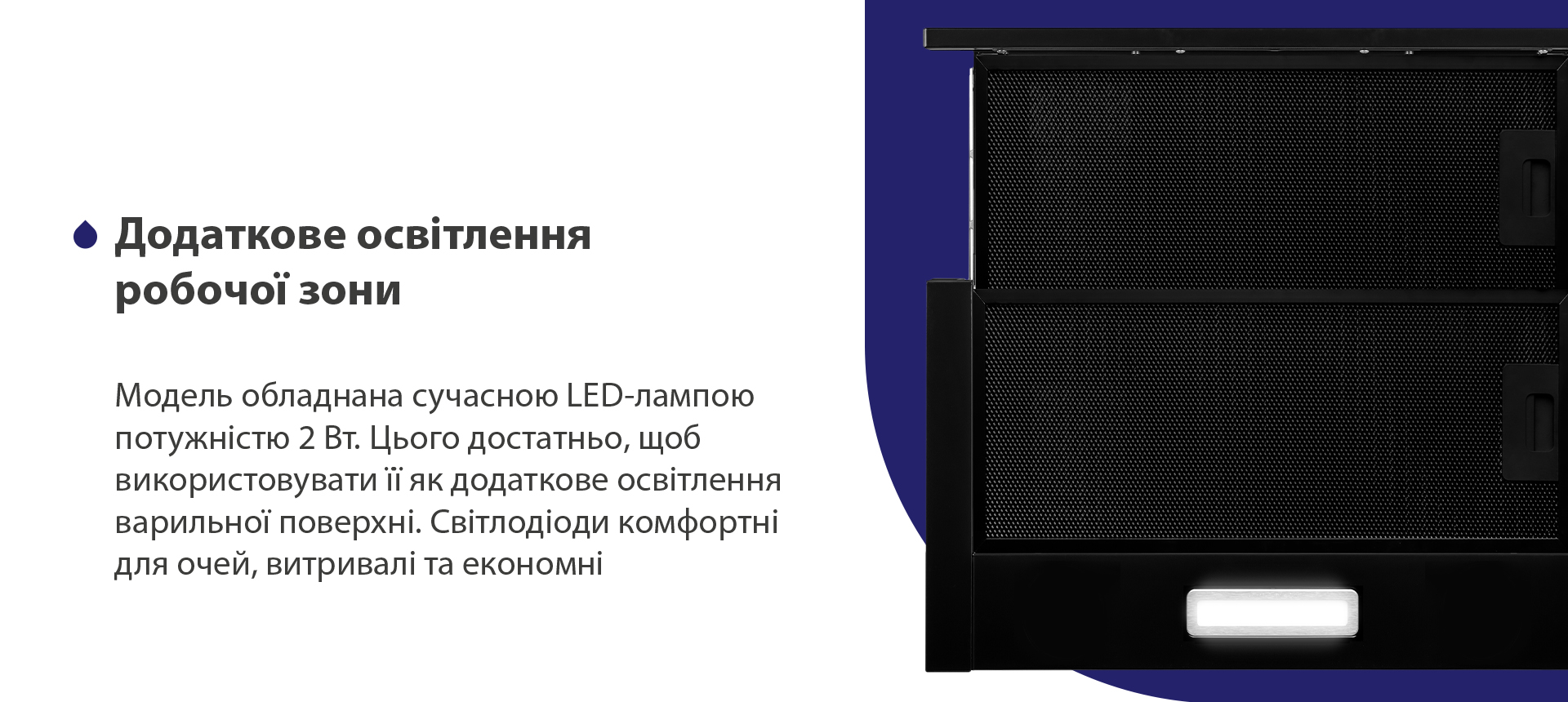 Модель обладнана сучасною LED-лампою потужністю 2 Вт. Цього достатньо, щоб використовувати її як додаткове освітлення варильної поверхні. Світлодіоди комфортні для очей, витривалі та економні