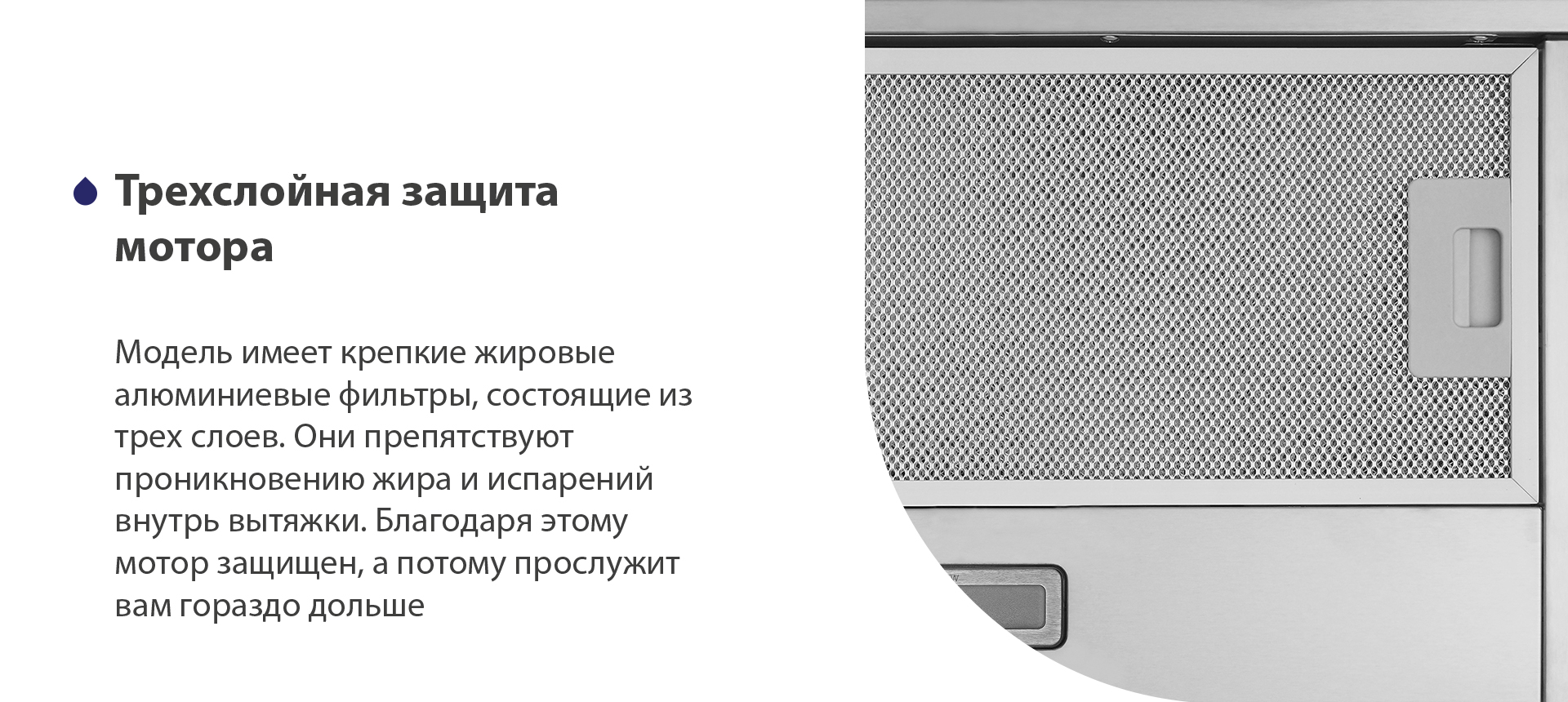 Модель имеет надежные жировые алюминиевые фильтры, состоящие из трех слоев. Они препятствуют проникновению жира и испарений внутрь вытяжки. Благодаря этому мотор защищен, а потому прослужит вам гораздо дольше