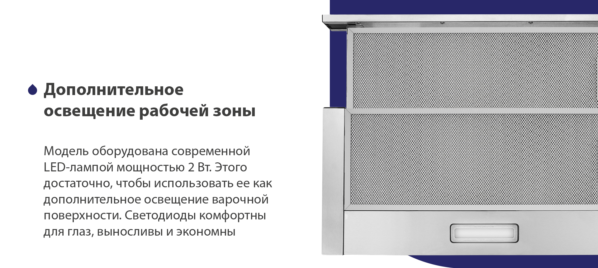 Модель оборудована современной LED-лампой мощностью 2 Вт. Этого достаточно, чтобы использовать ее как дополнительное освещение варочной поверхности. Светодиоды комфортны для глаз, выносливы и экономны