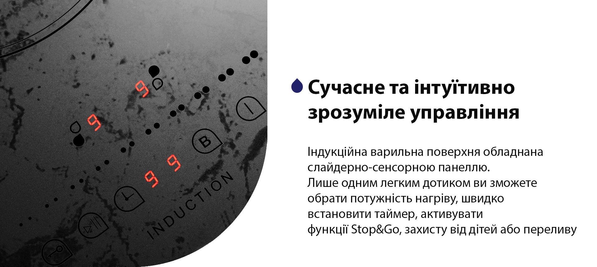 Індукційна варильна поверхня обладнана слайдерно-сенсорною панеллю. Лише одним легким дотиком ви зможете обрати потужність нагріву, швидко встановити таймер, активувати функції Stop&Go, захисту від дітей або переливу