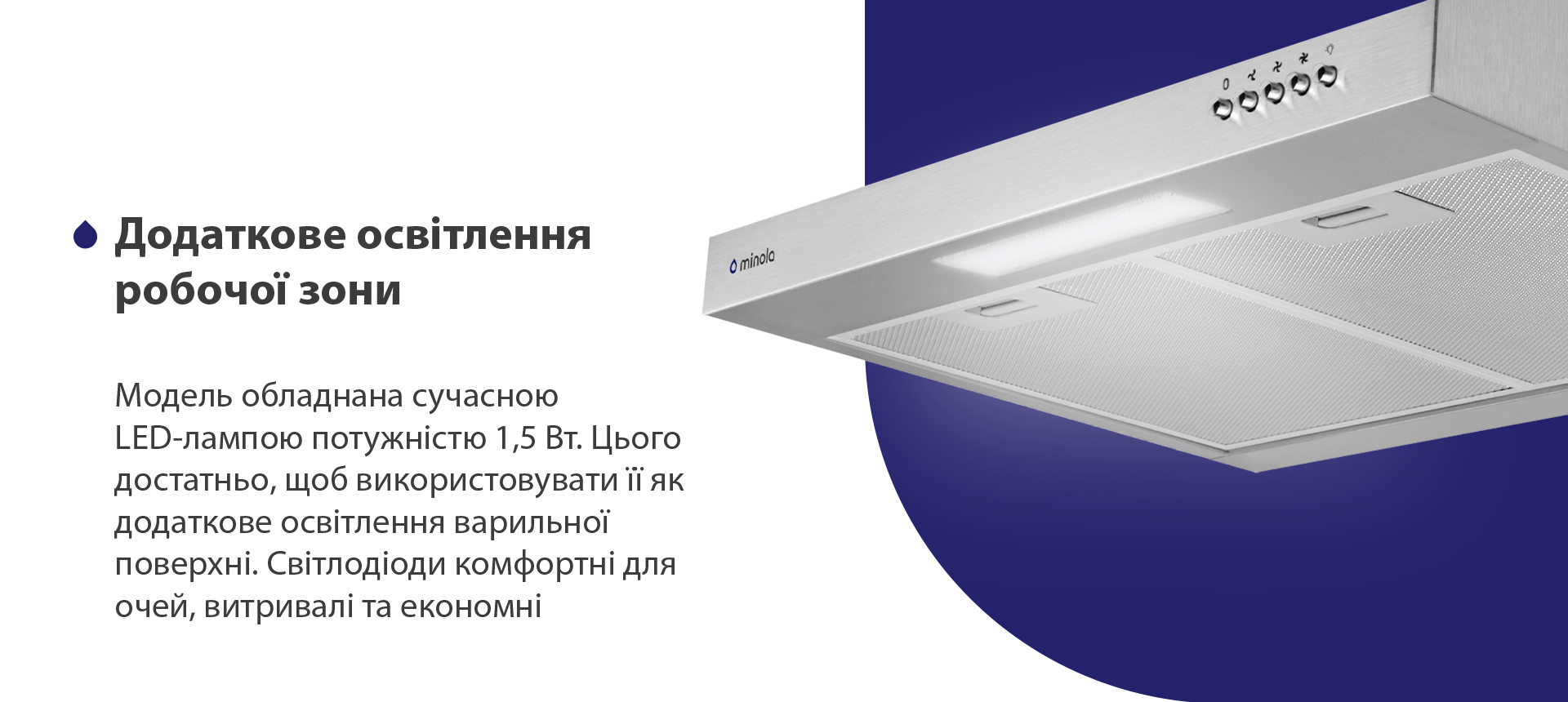 Модель обладнана сучасною LED-лампою потужністю 1,5 Вт. Цього достатньо, щоб використовувати її як додаткове освітлення варильної поверхні. Світлодіоди комфортні для очей, витривалі та економні