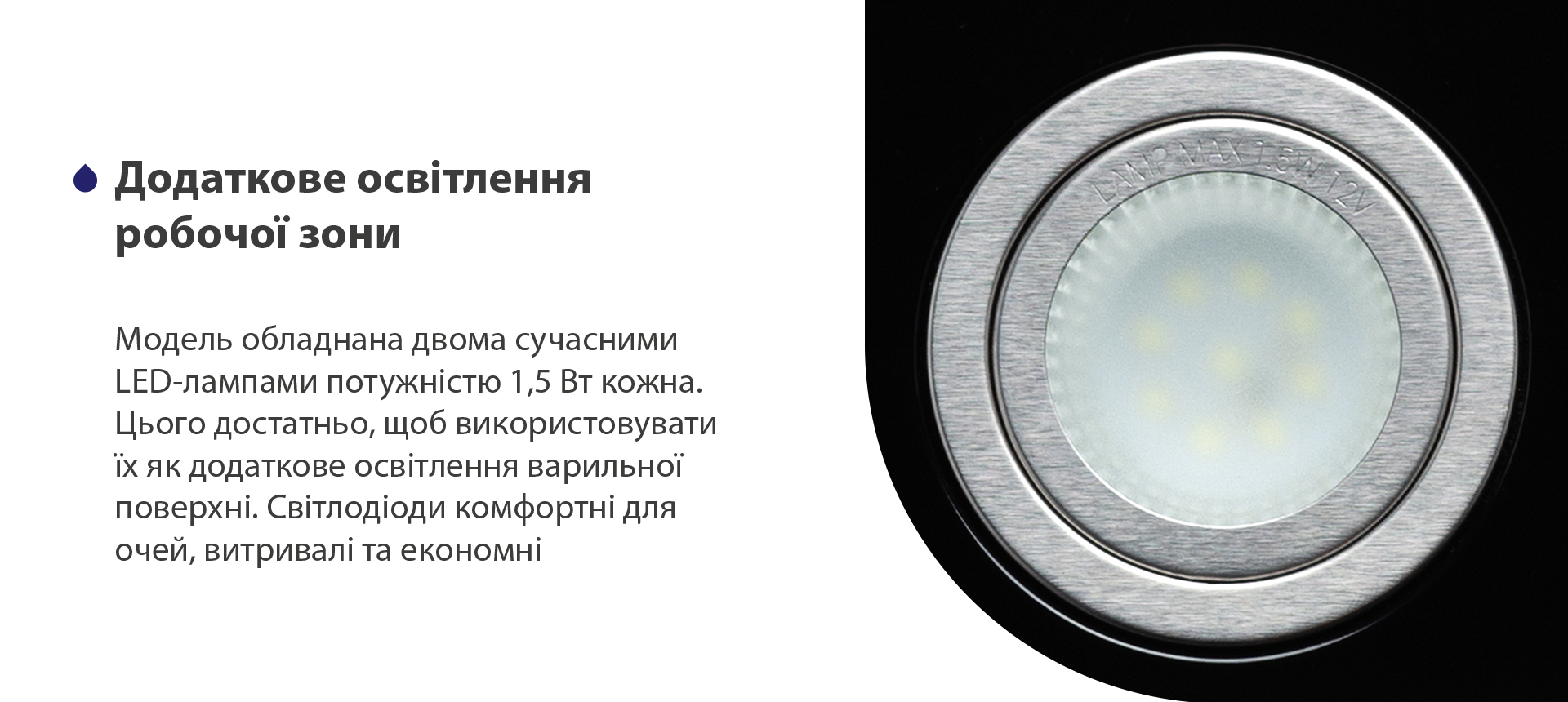 Модель обладнана двома сучасними LED-лампами потужністю 1,5 Вт кожна. Цього достатньо, щоб використовувати їх як додаткове освітлення варильної поверхні. Світлодіоди комфортні для очей, витривалі та економні