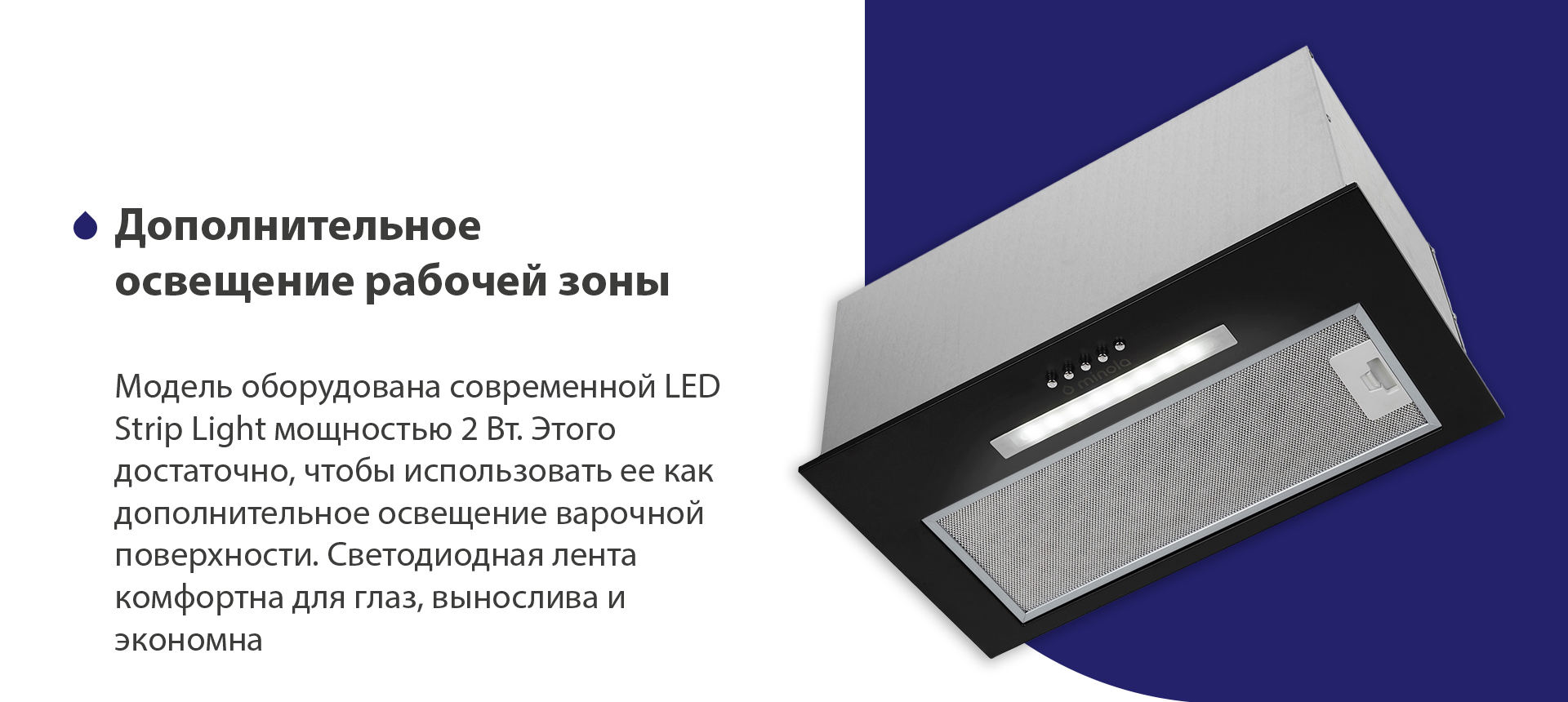 Модель оборудована современной LED Strip Light мощностью 2 Вт. Этого достаточно, чтобы использовать ее как дополнительное освещение варочной поверхности. Светодиодная лента комфортна для глаз, вынослива и экономна