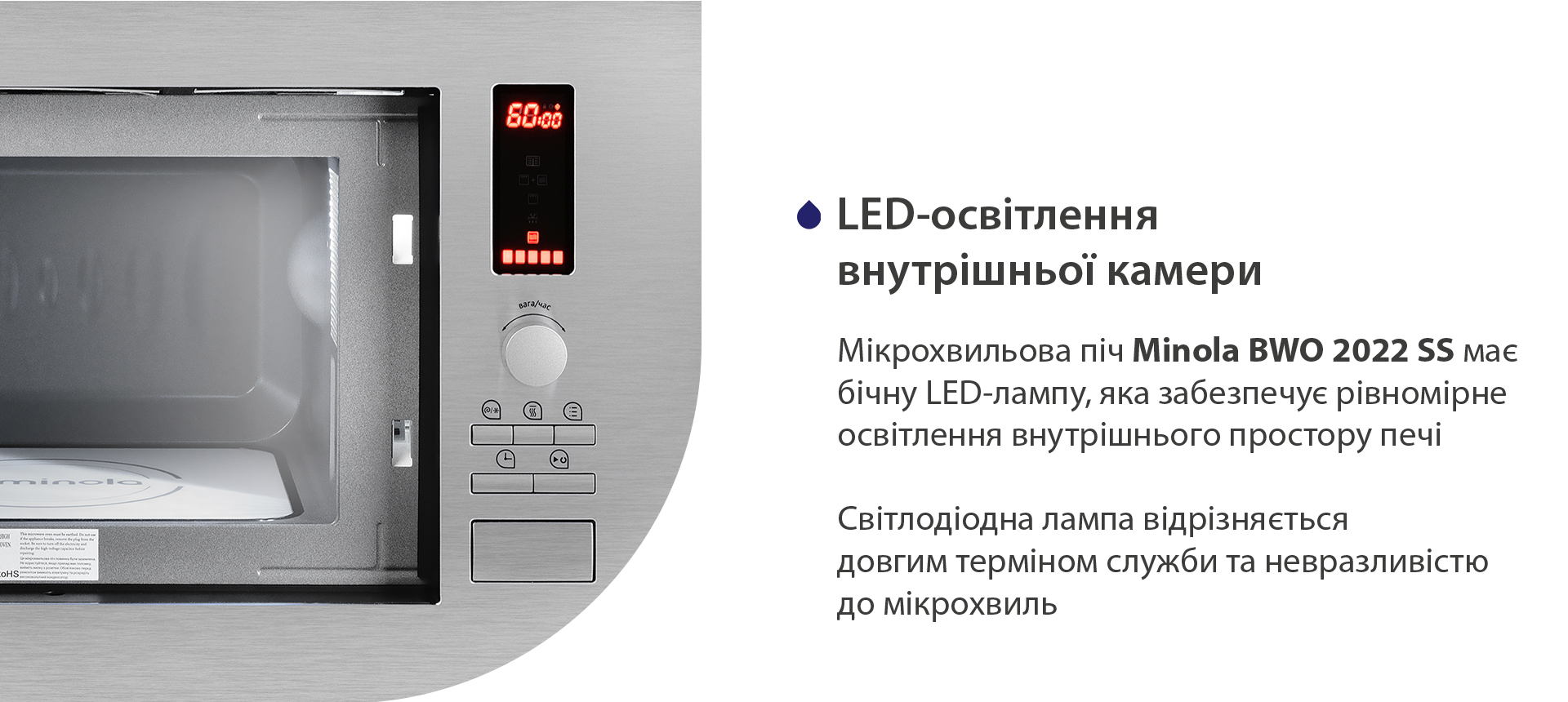 Мікрохвильова піч Minola BWO 2022 SS має бічну LED-лампу, яка забезпечує рівномірне освітлення страв на біокерамічній панелі. Світлодіодна лампа відрізняється довгим терміном служби та сумсністю з мікрохвилями
