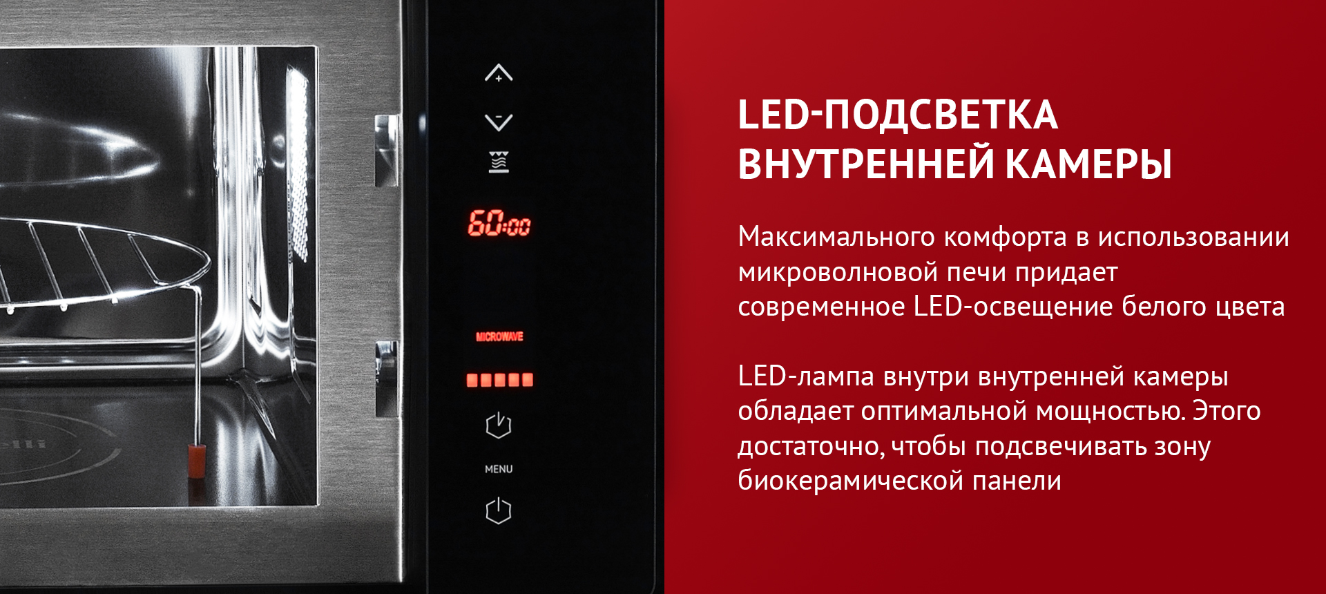 Максимального комфорта в использовании микроволновой печи придает LED-освещение белого цвета. LED-лампа внутри внутренней камеры обладает оптимальной мощностью. Этого достаточно, чтобы подсвечивать зону биокерамической панели