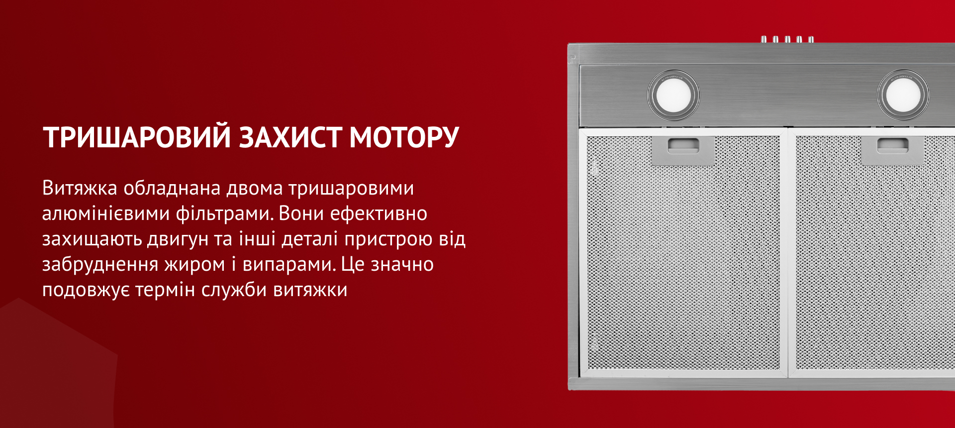 Витяжка обладнана двома тришаровими алюмінієвими фільтрами, які ефективно захищають мотор та інші деталі пристрою від забруднення жиром і випарами. До того ж, вони гармонійно поєднуються з загальним дизайном витяжки