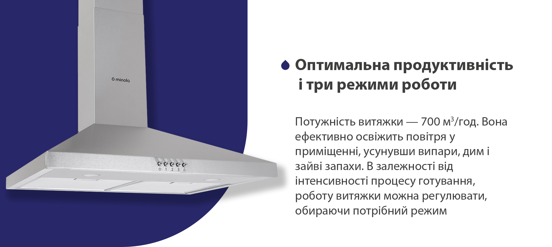 Потужність витяжки – 700 м3/год. Вона ефективно освіжить повітря, усунувши випари, дим і зайві запахи. В залежності від інтенсивності процесу готування, роботу витяжки можна регулювати, обираючи потрібний режим