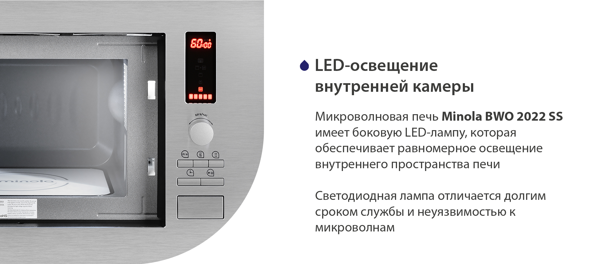 Микроволновая печь Minola BWO 2022 SS имеет боковую LED-лампу, которая обеспечивает равномерное освещение блюд на биокерамической панели. Светодиодная лампа отличается долгим сроком службы и совместимостью с микроволнами