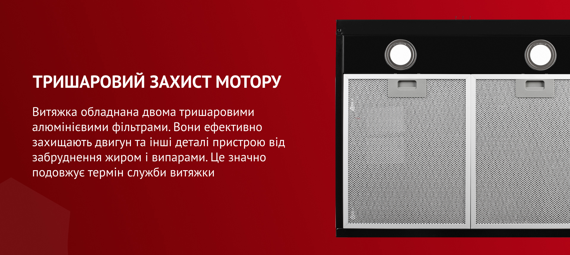 Витяжка обладнана двома тришаровими алюмінієвими фільтрами, які ефективно захищають мотор та інші деталі пристрою від забруднення жиром і випарами. До того ж, вони гармонійно поєднуються з загальним дизайном витяжки