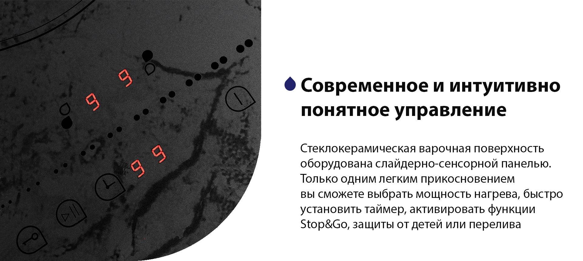 Стеклокерамическая варочная поверхность оборудована слайдерно-сенсорной панелью. Только одним легким прикосновением вы сможете выбрать мощность нагрева, быстро установить таймер, активировать функции Stop&Go, защиты от детей или перелива