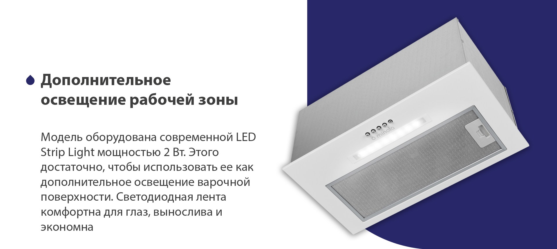 Модель оборудована современной LED Strip Light мощностью 2 Вт. Этого достаточно, чтобы использовать ее как дополнительное освещение варочной поверхности. Светодиодная лента комфортна для глаз, вынослива и экономна