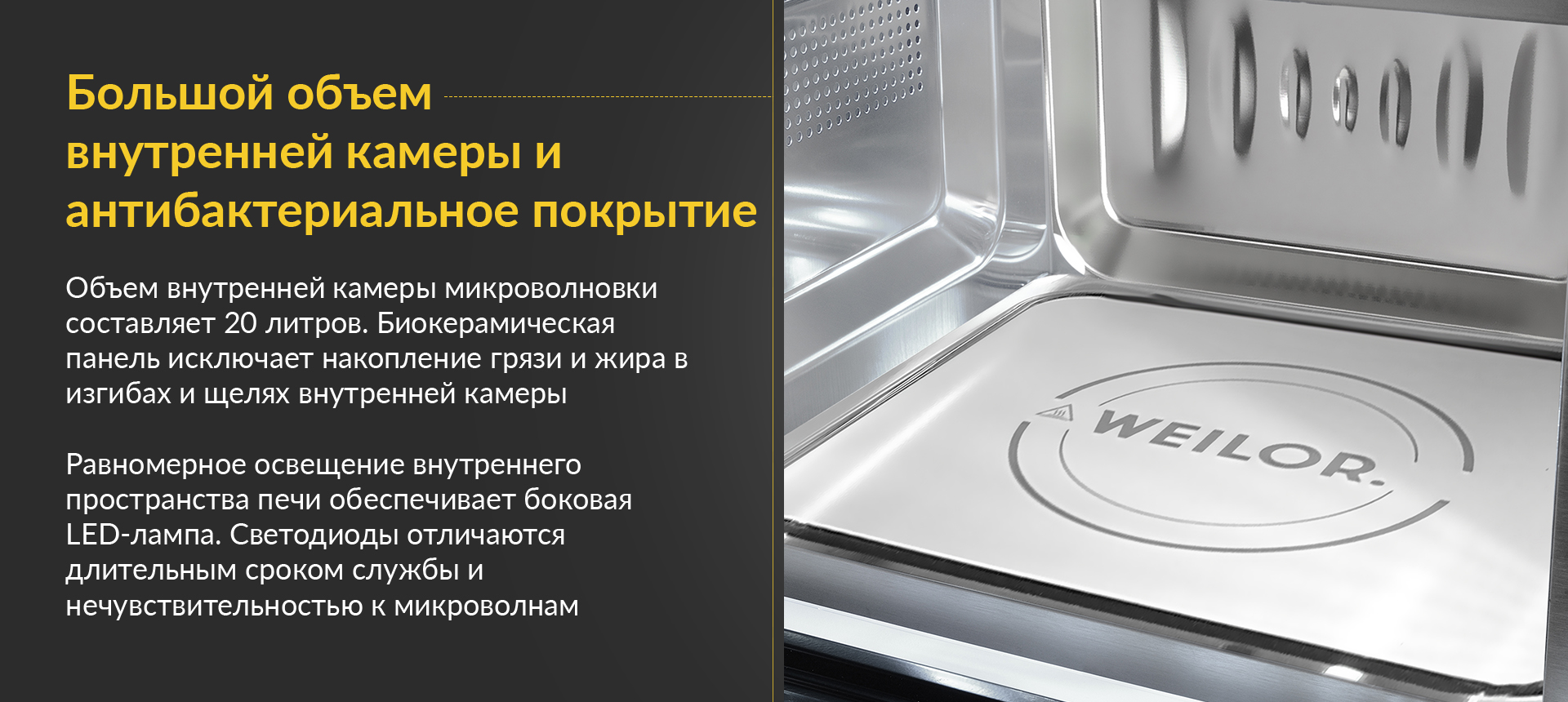 Большой объем внутренней камеры и антибактериальное покрытие Объем внутренней камеры микроволновки составляет 20 литров. Биокерамическая панель исключает накопление грязи и жира в изгибах и щелях внутренней камеры. Равномерное освещение внутреннего пространства печи обеспечивает боковая LED-лампа. Светодиоды отличаются длительным сроком службы и нечувствительностью к микроволнам