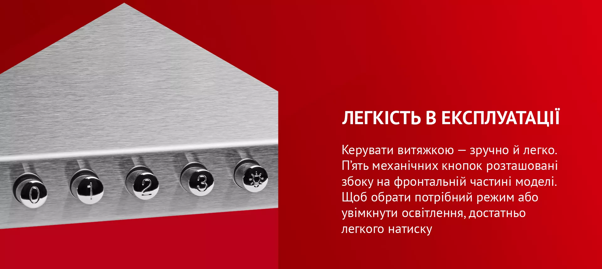 Керувати витяжкою – зручно й легко. П'ять механічних кнопок розташовані збоку на фронтальній частині моделі. Щоб обрати потрібний режим або увімкнути освітлення, достатньо легкого натиску