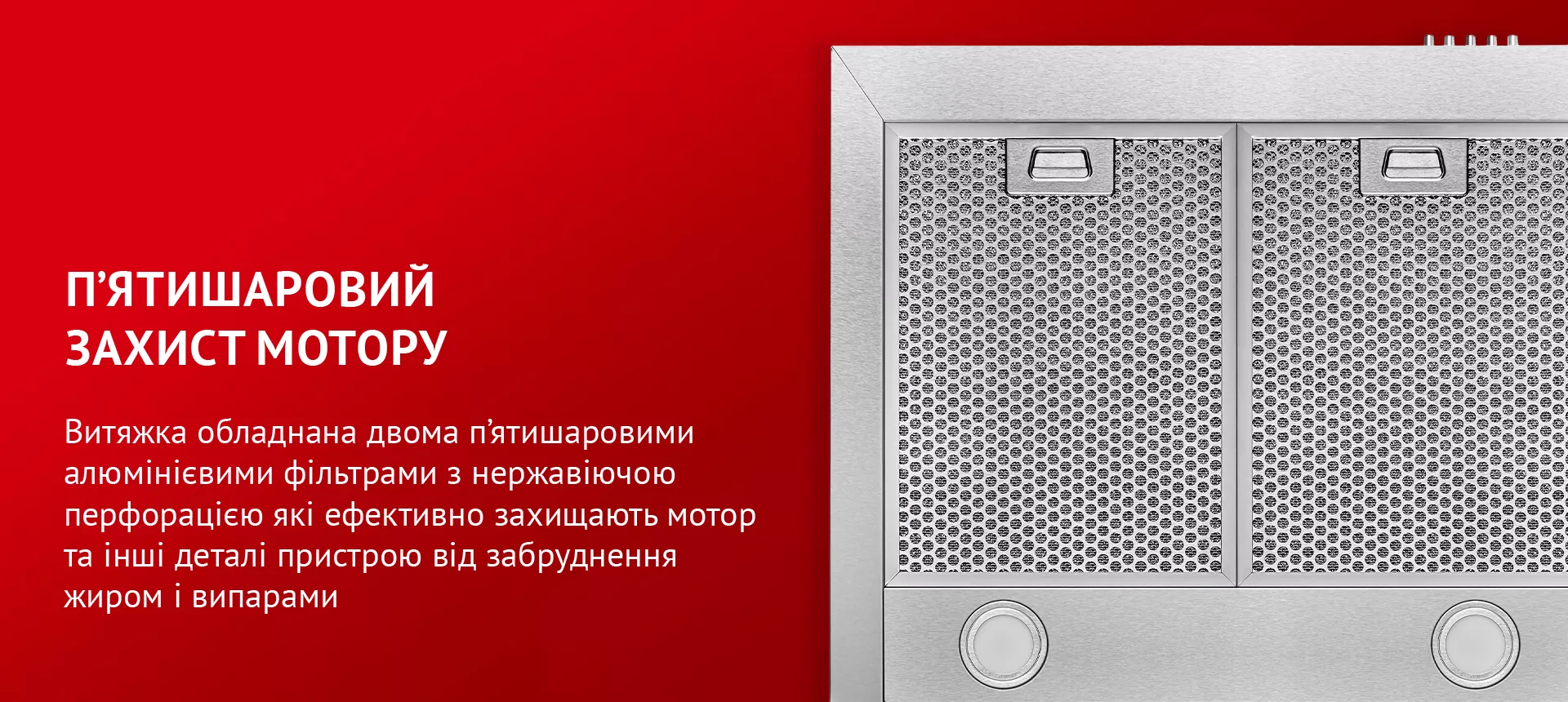 Витяжка обладнана двома п'ятишаровими алюмінієвими фільтрами з нержавіючою перфорацією, які ефективно захищають мотор та інші деталі пристрою від забруднення жиром і випарами