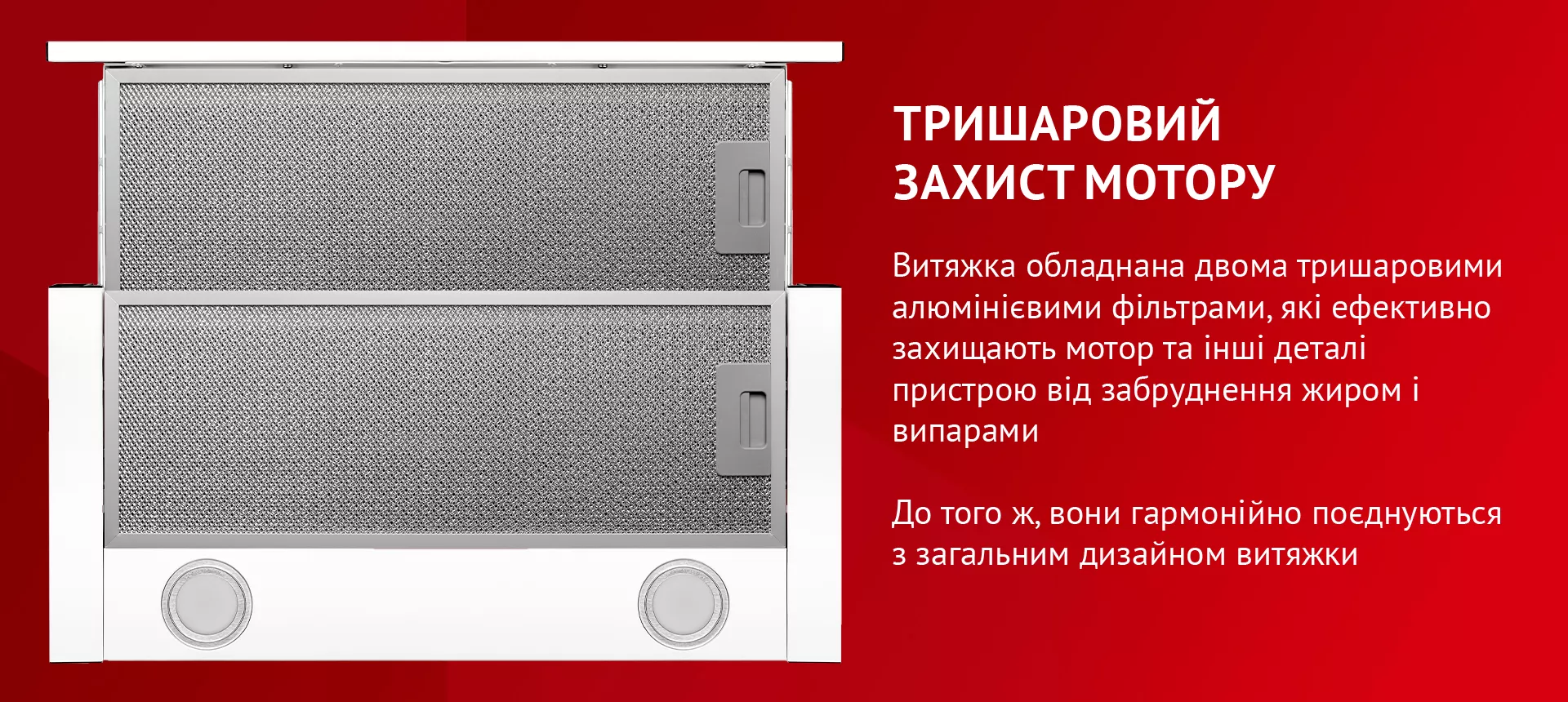Витяжка обладнана двома тришаровими алюмінієвими фільтрами, які ефективно захищають мотор та інші деталі пристрою від забруднення жиром і випарами. До того ж, вони гармонійно поєднуються з загальним дизайном витяжки