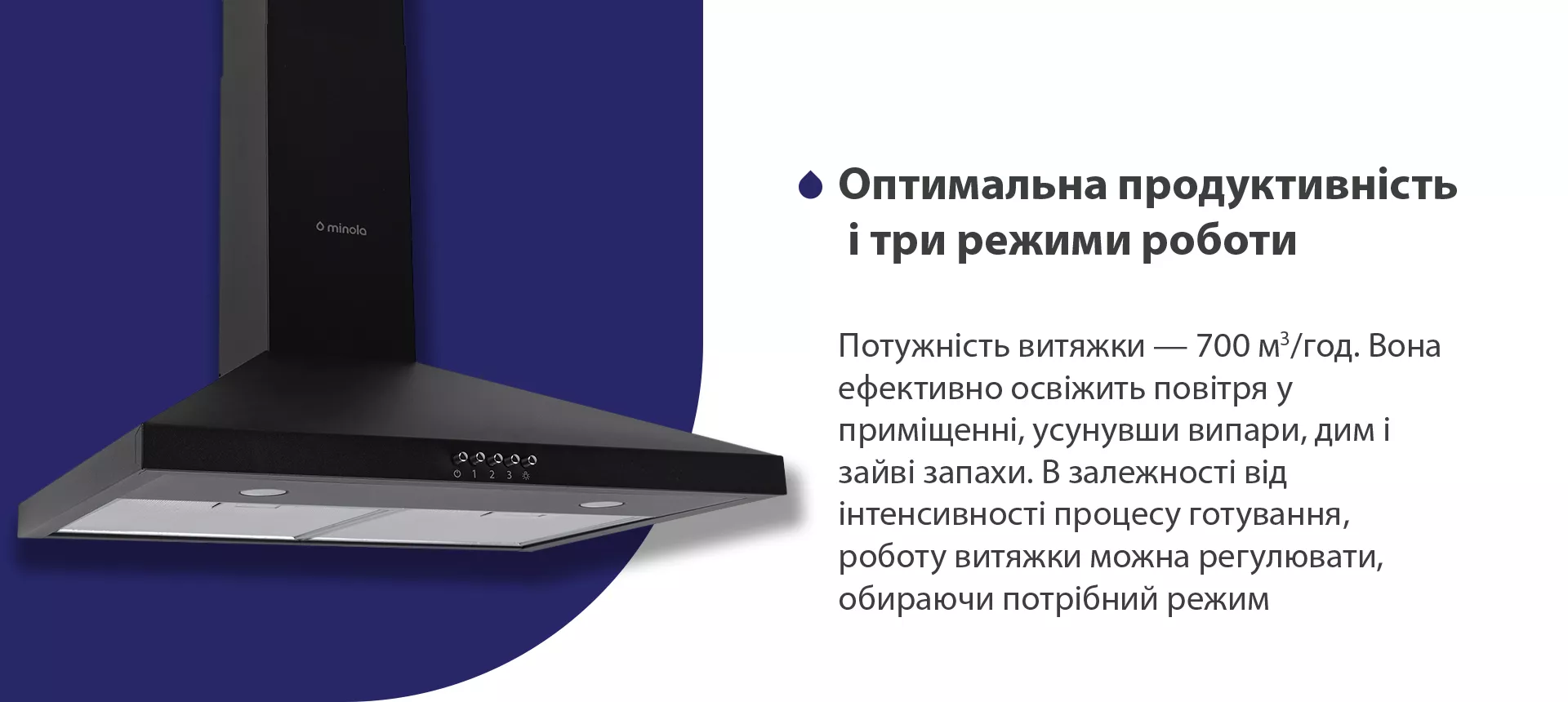 Потужність витяжки – 700 м3/год. Вона ефективно освіжить повітря, усунувши випари, дим і зайві запахи. В залежності від інтенсивності процесу готування, роботу витяжки можна регулювати, обираючи потрібний режим