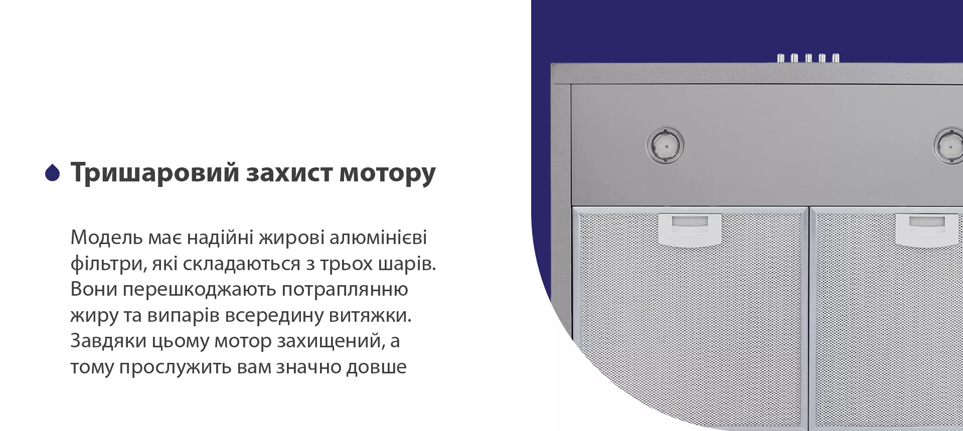 Модель має надійні жирові алюмінієві фільтри, які складаються з трьох шарів. Вони перешкоджають потраплянню жиру та випарів всередину витяжки. Завдяки цьому мотор захищений, а тому прослужить вам значно довше
