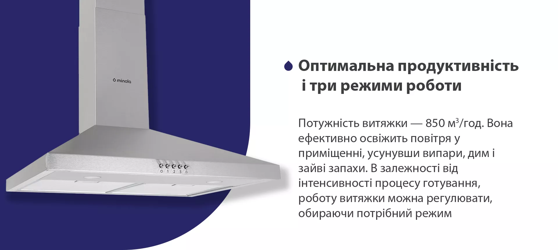 Потужність витяжки – 850 м3/год. Вона ефективно освіжить повітря, усунувши випари, дим і зайві запахи. В залежності від інтенсивності процесу готування, роботу витяжки можна регулювати, обираючи потрібний режим