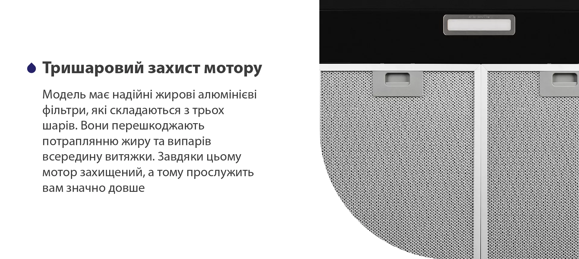 Модель має надійні жирові алюмінієві фільтри, які складаються з трьох шарів. Вони перешкоджають потраплянню жиру та випарів всередину витяжки. Завдяки цьому мотор захищений, а тому прослужить вам значно довше