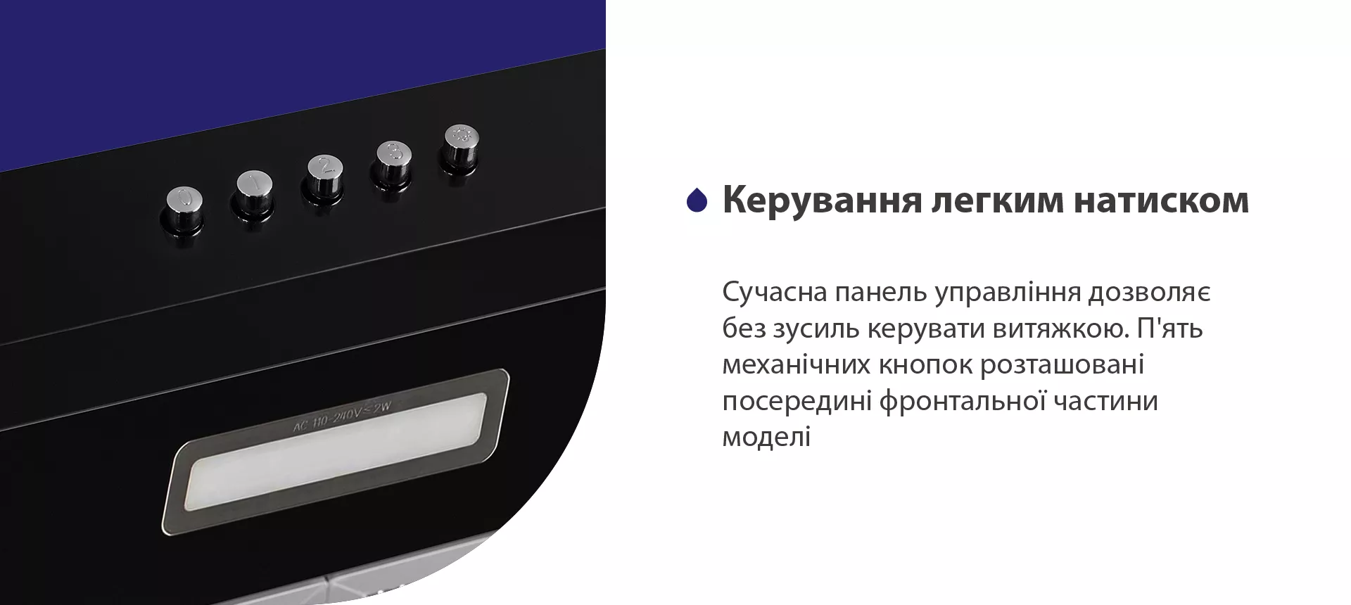 Сучасна панель управління дозволяє без зусиль керувати витяжкою. П'ять механічних кнопок розташовані посередині фронтальної частини моделі