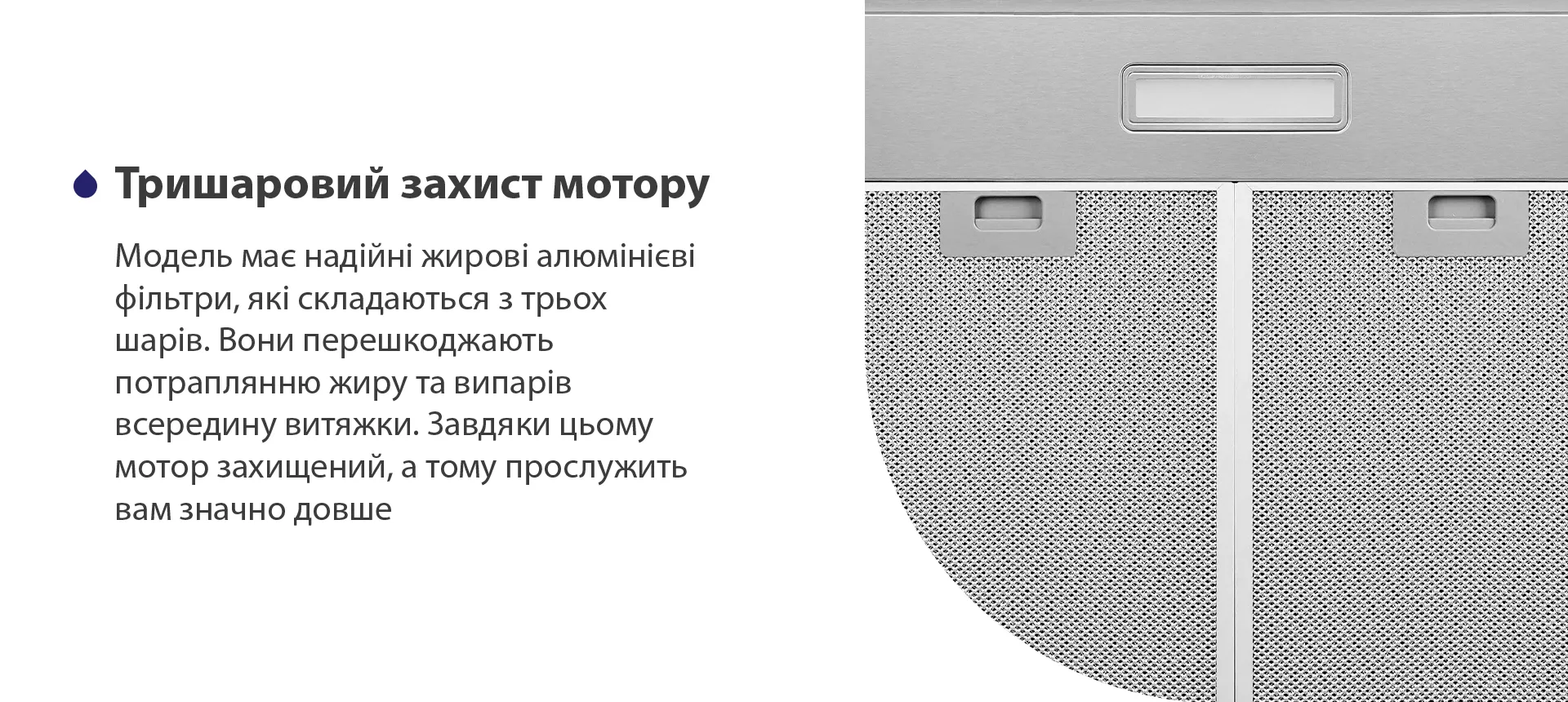 Модель має надійні жирові алюмінієві фільтри, які складаються з трьох шарів. Вони перешкоджають потраплянню жиру та випарів всередину витяжки. Завдяки цьому мотор захищений, а тому прослужить вам значно довше