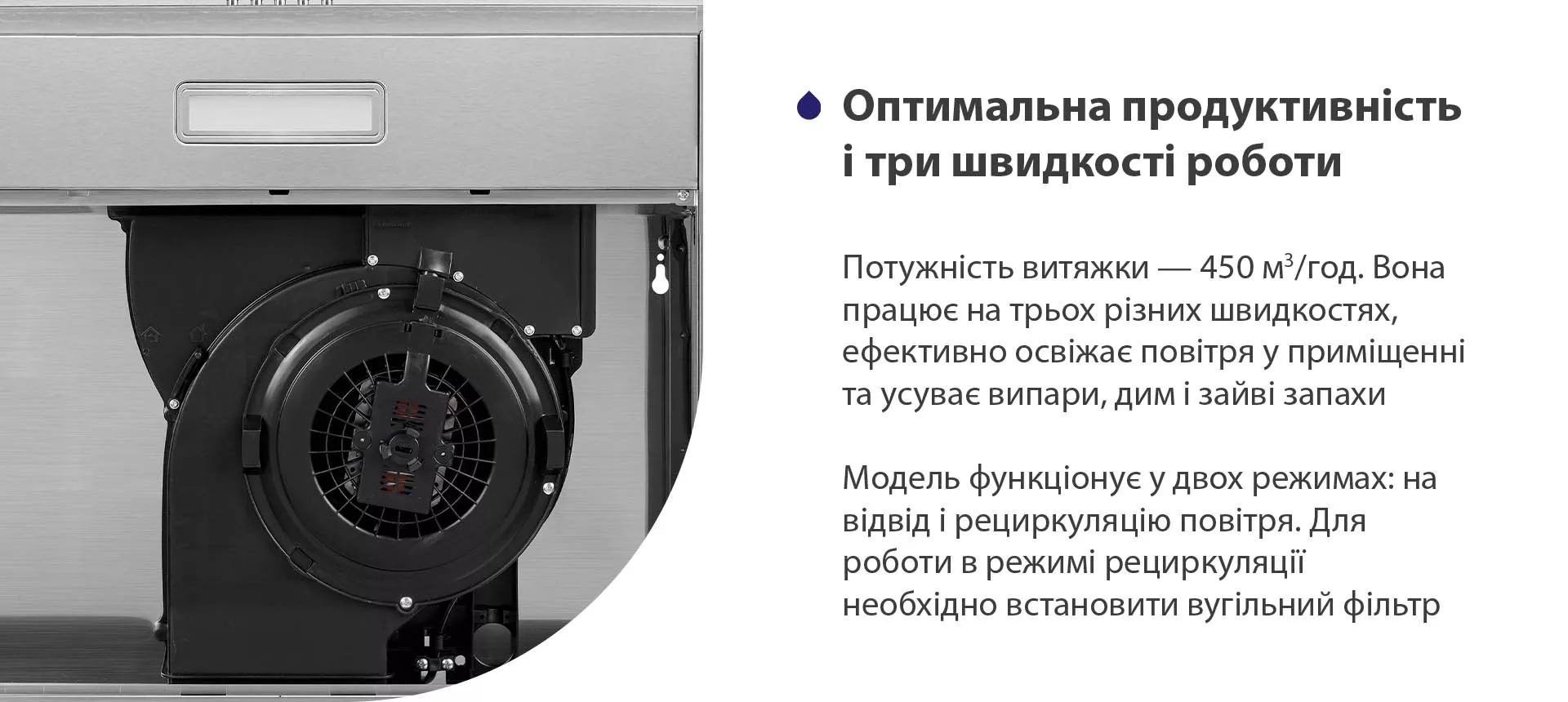 Потужність витяжки – 450 м3/год. Вона працює на трьох різних швидкостях, ефективно освіжає повітря у приміщенні та усуває випари, дим і зайві запахи. Модель функціонує у двох режимах: на відвід і рециркуляцію повітря. Для роботи в режимі рециркуляції необхідно встановити вугільний фільтр