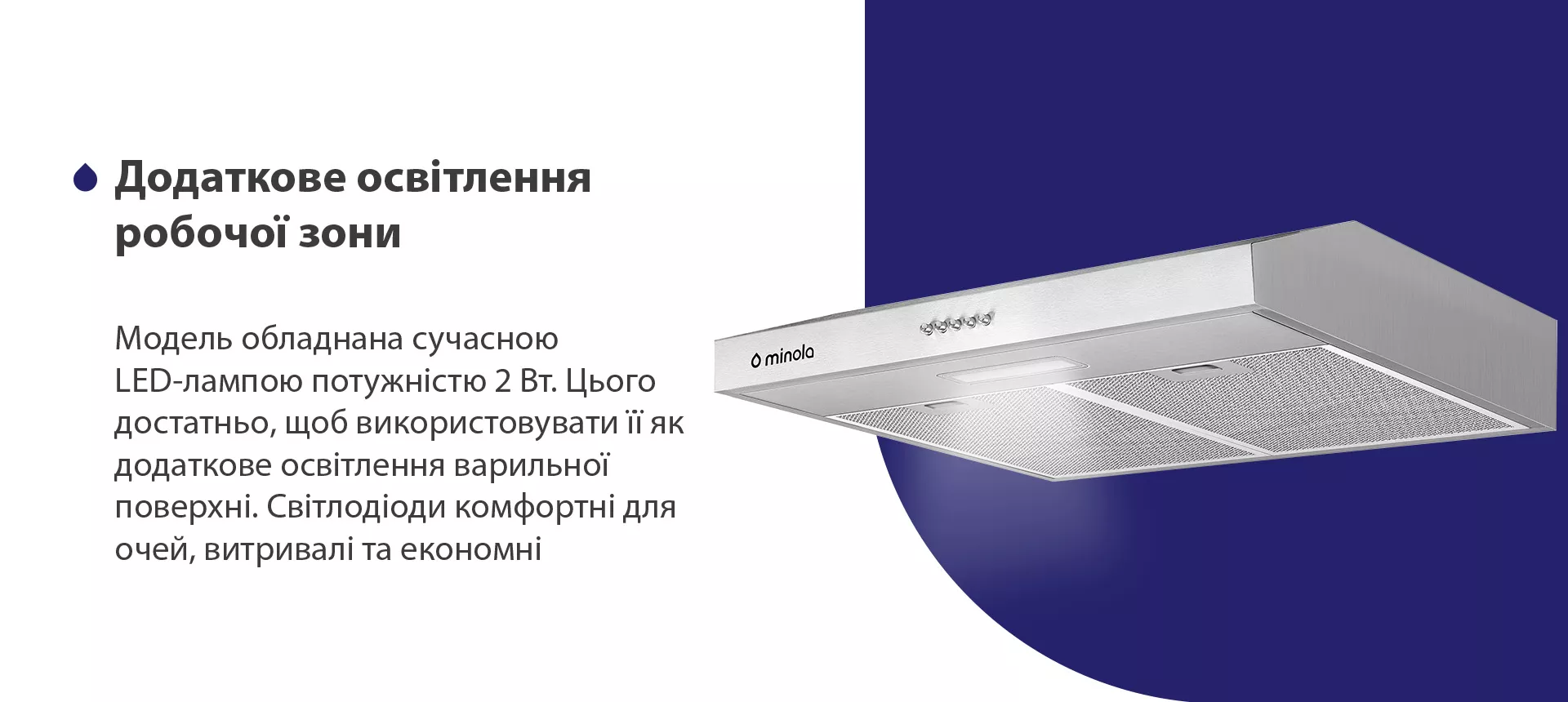 Модель обладнана сучасною LED-лампою потужністю 2 Вт. Цього достатньо, щоб використовувати її як додаткове освітлення варильної поверхні. Світлодіоди комфортні для очей, витривалі та економні